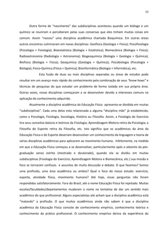 13 
 
Outra forma de “nascimento” das subdisciplinas aconteceu quando um biólogo e um 
químico  se  reuniram  e  perceberam  pelas  suas  conversas  que  eles  tinham  muitas  coisas  em 
comum.  Assim  “nasceu”  uma  disciplina  acadêmica  chamada  Bioquímica.  Em  outras  áreas 
outros encontros culminaram em novas disciplinas: Geofísica (Geologia + Física); Psicofisiologia 
(Psicologia + Fisiologia); Bioestatística (Biologia + Estatística); Biomecânica (Biologia + Física); 
Radioastronomia  (Radiologia  +  Astronomia);  Biogeoquímica  (Biologia  +  Geologia  +  Química); 
Biofísica  (Biologia  +  Física);  Geoquímica  (Geologia  +  Química);  Psicobiologia  (Psicologia  + 
Biologia); Físico‐Química (Física + Química); Bioinformática (Biologia + Informática), etc. 
  Esta  fusão  de  duas  ou  mais  disciplinas  separadas  ou  áreas  de  estudos  pode 
resultar em um avanço mais rápido do conhecimento pela combinação de seus “know hows” e 
técnicas  de  pesquisas  do  que  estudar  um  problema  de  forma  isolada  em  sua  própria  área. 
Outras  vezes,  novas  disciplinas  começaram  a  se  desenvolver  devido  a  interesses  comuns  na 
aplicação do conhecimento adquirido. 
Atualmente a disciplina acadêmica da Educação Física  apresenta‐se dividida em muitas 
“subdisciplinas”. Cada uma delas esta relacionada a alguma “disciplina mãe” já estabelecida; 
como a Psicologia, Fisiologia, Sociologia, História ou Filosofia. Assim, a Fisiologia do Exercício  
tira seus conceitos básicos e teóricos da Fisiologia; Aprendizagem Motora retira da Psicologia; a 
Filosofia  do  Esporte  retira  da  Filosofia,  etc.  Isto  significa  que  os  acadêmicos  da  área  da 
Educação Física e do Esporte deveriam desenvolver um conhecimento da linguagem e teoria de 
várias disciplinas acadêmicas para aplicarem ao movimento humano.  Infelizmente, na medida 
em que a Educação Física começou a se desenvolver, particularmente após o advento da pós‐
graduação  senso  estrito  (mestrado  e  doutorado),  quando  ela  se  dividiu  em  muitas 
subdisciplinas (Fisiologia do Exercício; Aprendizagem Motora e Biomecânica, etc.) sua missão e 
foco se tornaram confusos  e assuntos de muita discussão e debate. O que fazemos? Somos 
uma  profissão,  uma  área  acadêmica  ou  ambos?  Qual  o  foco  do  nosso  estudo:  exercício, 
esporte,  atividade  física,  movimento  humano?  Até  hoje,  essas  perguntas  não  foram 
respondidas satisfatoriamente. Fora do Brasil, até o nome Educação Física foi rejeitado. Muitas 
escolas/faculdades/departamentos  mudaram  o  nome  na  tentativa  de  dar  um  sentido  mais 
acadêmico do que profissional. Alguns especialistas até acham que a disciplina acadêmica está 
“matando”  a  profissão.  O  que  muitos  acadêmicos  ainda  não  sabem  é  que  a  disciplina 
acadêmica  da  Educação  Física  consiste  de  conhecimento  empírico,  conhecimento  teórico  e 
conhecimento  da  prática  profissional.  O  conhecimento  empírico  deriva  da  experiência  do 
 