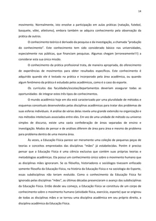 14 
 
movimento.  Normalmente,  isto  envolve  a  participação  em  aulas  práticas  (natação,  futebol, 
basquete,  vôlei,  atletismo),  embora  também  se  adquira  conhecimento  pela  observação  da 
prática de outros. 
O conhecimento teórico é derivado da pesquisa e da investigação, a chamada “produção 
do  conhecimento”.  Este  conhecimento  tem  sido  considerado  básico  nas  universidades, 
especialmente  nas  públicas,  que  financiam  pesquisas.  Algumas  chegam  (erroneamente!!!)  a 
considerar esta sua única missão. 
O conhecimento da prática profissional trata, de maneira apropriada, do oferecimento 
de  experiências  de  movimentos  para  obter  resultados  específicos.  Este  conhecimento  é 
adquirido  quando  ele  é  testado  na  prática  e  incorporado  pela  área  acadêmica,  ou  quando 
algum fenômeno da prática é estudado pelos acadêmicos, como é o caso do esporte. 
Os  currículos  das  faculdades/escolas/departamentos  deveriam  assegurar  todas  as 
oportunidades  de integrar estes três tipos de conhecimentos. 
O mundo acadêmico hoje em dia está caracterizado por uma pluralidade de métodos e 
esquemas conceituais desenvolvidos pelas disciplinas acadêmicas para tratar dos problemas de 
suas esferas individuais. A análise de várias delas revela uma grande extensão na organização e 
nos métodos intelectuais associados entre eles. Em vez de uma unidade de método ou universo 
simples  de  discurso,  existe  uma  vasta  confederação  de  áreas  separadas  de  ensino  e 
investigação. Modos de pensar e de análises diferem de área para área e mesmo de problema 
para problema dentro de uma mesma área.  
Às vezes, a Educação Física parece ser meramente uma coleção de pequenas peças de 
teorias  e  conceitos  emprestados  das  disciplinas  “mães”  já  estabelecidas.  Porém  é  preciso 
pensar  que  a  Educação  Física  é  uma  ciência  exclusiva  que  contém  suas  próprias  teorias  e 
metodologias acadêmicas. Ela possui um conhecimento único sobre o movimento humano que 
as  disciplinas  mães  ignoraram.  Se  os  filósofos,  historiadores  e  sociólogos  tivessem  enfocado 
somente filosofia da Educação Física, na história da Educação Física e na sociologia do Esporte, 
essas  subdisciplinas  não  teriam  evoluído.  Como  o  conhecimento  da  Educação  Física  foi 
ignorado pelas disciplinas “mães”, as últimas décadas presenciaram o avanço das subdisciplinas 
da Educação Física. Então desde seu começo, a Educação Física se constituiu de um corpo de 
conhecimento sobre o movimento humano (atividade física, exercício, esporte) que se originou 
de todas as disciplinas mães e se tornou uma disciplina acadêmica em seu próprio direito, a 
disciplina acadêmica da Educação Física.  
 