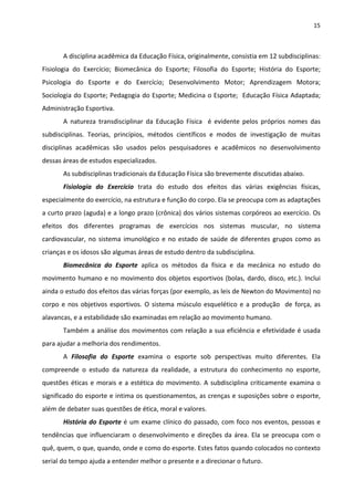 15 
 
A disciplina acadêmica da Educação Física, originalmente, consistia em 12 subdisciplinas: 
Fisiologia  do  Exercício;  Biomecânica  do  Esporte;  Filosofia  do  Esporte;  História  do  Esporte; 
Psicologia  do  Esporte  e  do  Exercício;  Desenvolvimento  Motor;  Aprendizagem  Motora; 
Sociologia do Esporte; Pedagogia do Esporte; Medicina o Esporte;  Educação Física Adaptada; 
Administração Esportiva. 
A  natureza  transdisciplinar  da  Educação  Física    é  evidente  pelos  próprios  nomes  das 
subdisciplinas.  Teorias,  princípios,  métodos  científicos  e  modos  de  investigação  de  muitas 
disciplinas  acadêmicas  são  usados  pelos  pesquisadores  e  acadêmicos  no  desenvolvimento 
dessas áreas de estudos especializados. 
As subdisciplinas tradicionais da Educação Física são brevemente discutidas abaixo. 
Fisiologia  do  Exercício  trata  do  estudo  dos  efeitos  das  várias  exigências  físicas, 
especialmente do exercício, na estrutura e função do corpo. Ela se preocupa com as adaptações 
a curto prazo (aguda) e a longo prazo (crônica) dos vários sistemas corpóreos ao exercício. Os 
efeitos  dos  diferentes  programas  de  exercícios  nos  sistemas  muscular,  no  sistema 
cardiovascular, no sistema imunológico e no estado de saúde de diferentes grupos como as 
crianças e os idosos são algumas áreas de estudo dentro da subdisciplina. 
Biomecânica  do  Esporte  aplica  os  métodos  da  física  e  da  mecânica  no  estudo  do 
movimento humano e no movimento dos objetos esportivos (bolas, dardo, disco, etc.). Inclui 
ainda o estudo dos efeitos das várias forças (por exemplo, as leis de Newton do Movimento) no 
corpo e nos objetivos esportivos. O sistema músculo esquelético e a produção  de força, as 
alavancas, e a estabilidade são examinadas em relação ao movimento humano. 
Também a análise dos movimentos com relação a sua eficiência e efetividade é usada 
para ajudar a melhoria dos rendimentos.  
A  Filosofia  do  Esporte  examina  o  esporte  sob  perspectivas  muito  diferentes.  Ela 
compreende  o  estudo  da  natureza  da  realidade,  a  estrutura  do  conhecimento  no  esporte, 
questões éticas e morais e a estética do movimento. A subdisciplina criticamente examina o 
significado do esporte e intima os questionamentos, as crenças e suposições sobre o esporte, 
além de debater suas questões de ética, moral e valores.  
História do Esporte é um exame clínico do passado, com foco nos eventos, pessoas e 
tendências que influenciaram o desenvolvimento e direções da área. Ela se preocupa com o 
quê, quem, o que, quando, onde e como do esporte. Estes fatos quando colocados no contexto 
serial do tempo ajuda a entender melhor o presente e a direcionar o futuro. 
 