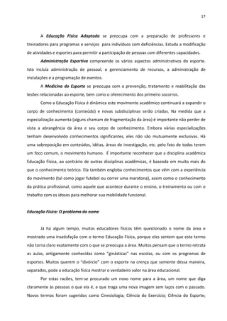 17 
 
A  Educação  Física  Adaptada  se  preocupa  com  a  preparação  de  professores  e 
treinadores para programas e serviços  para indivíduos com deficiências. Estuda a modificação 
de atividades e esportes para permitir a participação de pessoas com diferentes capacidades. 
Administração  Esportiva  compreende  os  vários  aspectos  administrativos  do  esporte. 
Isto  incluía  administração  de  pessoal,  o  gerenciamento  de  recursos,  a  administração  de 
instalações e a programação de eventos. 
A  Medicina  do  Esporte  se  preocupa  com  a  prevenção,  tratamento  e  reabilitação  das 
lesões relacionadas ao esporte, bem como o oferecimento dos primeiro socorros. 
Como a Educação Física é dinâmica este movimento acadêmico continuará a expandir o 
corpo  de  conhecimento  (conteúdo)  e  novas  subdisciplinas  serão  criadas.  Na  medida  que  a 
especialização aumenta (alguns chamam de fragmentação da área) é importante não perder de 
vista  a  abrangência  da  área  e  seu  corpo  de  conhecimento.  Embora  várias  especializações 
tenham  desenvolvido  conhecimentos  significantes,  eles  não  são  mutuamente  exclusivas.  Há 
uma sobreposição em conteúdos, idéias, áreas de investigação, etc. pelo fato de todas terem 
um foco comum, o movimento humano.  É importante reconhecer que a disciplina acadêmica 
Educação Física, ao contrário de outras disciplinas acadêmicas, é baseada em muito mais do 
que o conhecimento teórico. Ela também engloba conhecimentos que vêm com a experiência 
do movimento (tal como jogar futebol ou correr uma maratona), assim como o conhecimento 
da prática profissional, como aquele que acontece durante o ensino, o treinamento ou com o 
trabalho com os idosos para melhorar sua mobilidade funcional. 
 
Educação Física: O problema do nome 
 
Já  há  algum  tempo,  muitos  educadores  físicos  têm  questionado  o  nome  da  área  e 
mostrado uma insatisfação com o termo Educação Física, porque eles sentem que este termo 
não torna claro exatamente com o que se preocupa a área. Muitos pensam que o termo retrata 
as  aulas,  antigamente  conhecidas  como  “ginásticas”  nas  escolas,  ou  com  os  programas  de 
esportes. Muitos querem o “divórcio” com o esporte na crença que somente dessa maneira, 
separados, pode a educação física mostrar o verdadeiro valor na área educacional. 
Por  estas  razões,  tem‐se  procurado  um  novo  nome  para  a  área,  um  nome  que  diga 
claramente às pessoas o que ela é, e que traga uma nova imagem sem laços com o passado. 
Novos  termos  foram  sugeridos  como  Cinesiologia;  Ciência  do  Exercício;  Ciência  do  Esporte; 
 