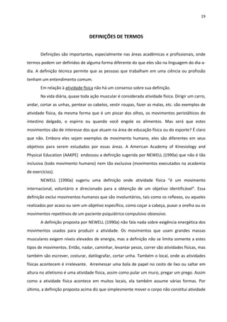 19 
 
DEFINIÇÕES DE TERMOS 
 
Definições são importantes, especialmente nas áreas acadêmicas e profissionais, onde 
termos podem ser definidos de alguma forma diferente do que eles são na linguagem do dia‐a‐
dia. A definição técnica permite que as pessoas que trabalham em uma ciência ou profissão 
tenham um entendimento comum. 
Em relação à atividade física não há um consenso sobre sua definição. 
Na vida diária, quase toda ação muscular é considerada atividade física. Dirigir um carro, 
andar, cortar as unhas, pentear os cabelos, vestir roupas, fazer as malas, etc. são exemplos de 
atividade física, da mesma forma que é um piscar dos olhos, os movimentos peristálticos do 
intestino  delgado,  o  espirro  ou  quando  você  engole  os  alimentos.  Mas  será  que  estes 
movimentos são de interesse dos que atuam na área de educação física ou do esporte? É claro 
que  não.  Embora  eles sejam  exemplos  de  movimento  humano,  eles são  diferentes  em  seus 
objetivos  para  serem  estudados  por  essas  áreas.  A  American  Academy  of  Kinesiology  and 
Physical Education (AAKPE)  endossou a definição sugerida por NEWELL (1990a) que não é tão 
inclusiva (todo movimento humano) nem tão exclusiva (movimentos executados na academia 
de exercícios). 
NEWELL  (1990a)  sugeriu  uma  definição  onde  atividade  física  “é  um  movimento 
internacional,  voluntário  e  direcionado  para  a  obtenção  de  um  objetivo  identificável”.  Essa 
definição exclui movimentos humanos que são involuntários, tais como os reflexos, ou aqueles 
realizados por acaso ou sem um objetivo específico, como coçar a cabeça, puxar a orelha ou os 
movimentos repetitivos de um paciente psiquiátrico compulsivo obsessivo. 
A definição proposta por NEWELL (1990a) não fala nada sobre exigência energética dos 
movimentos  usados  para  produzir  a  atividade.  Os  movimentos  que  usam  grandes  massas 
musculares exigem níveis elevados de energia, mas a definição não se limita somente a estes 
tipos de movimentos. Então, nadar, caminhar, levantar pesos, correr são atividades físicas, mas 
também são escrever, costurar, datilografar, cortar unha. Também o local, onde as atividades 
físicas acontecem é irrelevante.  Arremessar uma bola de papel no cesto de lixo ou saltar em 
altura no atletismo é uma atividade física, assim como pular um muro, pregar um prego. Assim 
como  a  atividade  física  acontece  em  muitos  locais,  ela  também  assume  várias  formas.  Por 
último, a definição proposta acima diz que simplesmente mover o corpo não constitui atividade 
 