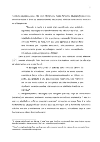 2 
 
resultados educacionais que não eram inteiramente físicos. Para ele a Educação Física deveria 
influenciar todas as áreas do desenvolvimento educacional, inclusive o crescimento mental e 
social das pessoas: 
“Quando  a  mente  e  o  corpo  eram  considerados  duas  entidades 
separadas, a educação física era obviamente uma educação do físico... com 
o  novo  entendimento  da  natureza  do  organismo  humano,  na  qual  a 
totalidade do indivíduo é o fato proeminente, a educação física tornou‐se 
educação ATRAVÉS do físico. Com essa visão operativa, a educação física 
tem  interesse  por  respostas  emocionais,  relacionamentos  pessoais, 
comportamento  grupal,  aprendizagem  mental  e  outras  conseqüências 
intelectuais, sociais, emocionais e estéticas”. 
Outros autores também tentaram definir a Educação Física no mesmo sentido. BARROW 
(1971) colocava a Educação Física dentro do contexto dos objetivos tradicionais da educação  
para desenvolver uma pessoa liberal: 
“A  Educação  Física  pode  ser  definida  como  educação  através  de 
atividades  de  brincadeiras1
    com  grandes  músculos,  tal  como  esportes, 
exercícios e dança, onde os objetivos educacionais podem ser obtidos em 
parte... Esse produto  é uma pessoa educada fisicamente. Esse valor deve 
ser  um  dos  muitos  valores  de  uma  pessoa  educada  liberalmente,  e  tem 
significado somente quando é relacionado com a totalidade da vida de um 
indivíduo”. 
FELSHIN (1972) definiu a Educação Física ao sugerir que o seu corpo de conhecimento 
(conteúdo) era baseado no movimento humano, mas não em todos os movimentos. O foco era 
sobre  as  atividades  e  esforços  musculares  grandes2
,  compactos.  A  proeza  física  é  a  razão 
fundamental da Educação Física e ela não devia se preocupar com o movimento humano no 
trabalho, mas sim primariamente com o movimento no esporte, brincadeiras, jogos e como 
funcionamento básico do corpo humano. 
                                                            
1
  A  palavra  original  usada  por  Barrow  é  “play”  que  pode  significar  em  português  jogo,  divertimento,  recreio, 
diversão, brincadeira. Neste contexto “play” será entendido como brincadeira. 
2
 “Gross” em inglês pode significar grande, grosso, rude, grosseiro, tosco, bruto, espesso, denso, compacto. Nesse 
contexto será compreendida como grande. 
 