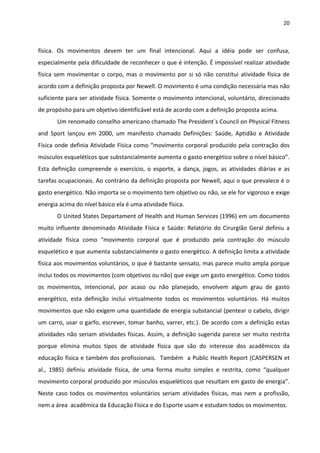 20 
 
física.  Os  movimentos  devem  ter  um  final  intencional.  Aqui  a  idéia  pode  ser  confusa, 
especialmente pela dificuldade de reconhecer o que é intenção. É impossível realizar atividade 
física sem movimentar o corpo, mas o movimento por si só não constitui atividade física de 
acordo com a definição proposta por Newell. O movimento é uma condição necessária mas não 
suficiente para ser atividade física. Somente o movimento intencional, voluntário, direcionado 
de propósito para um objetivo identificável está de acordo com a definição proposta acima. 
Um renomado conselho americano chamado The President´s Council on Physical Fitness 
and  Sport  lançou  em  2000,  um  manifesto  chamado  Definições:  Saúde,  Aptidão  e  Atividade 
Física onde definia Atividade Física como “movimento corporal produzido pela contração dos 
músculos esqueléticos que substancialmente aumenta o gasto energético sobre o nível básico”. 
Esta  definição  compreende  o  exercício,  o  esporte,  a  dança,  jogos,  as  atividades  diárias  e  as 
tarefas ocupacionais. Ao contrário da definição proposta por Newell, aqui o que prevalece é o 
gasto energético. Não importa se o movimento tem objetivo ou não, se ele for vigoroso e exige 
energia acima do nível básico ela é uma atividade física.  
O United States Departament of Health and Human Services (1996) em um documento 
muito influente denominado Atividade Física e Saúde: Relatório do Cirurgião Geral definiu a 
atividade  física  como  “movimento  corporal  que  é  produzido  pela  contração  do  músculo 
esquelético e que aumenta substancialmente o gasto energético. A definição limita a atividade 
física aos movimentos voluntários, o que é bastante sensato, mas parece muito ampla porque 
inclui todos os movimentos (com objetivos ou não) que exige um gasto energético. Como todos 
os  movimentos,  intencional,  por  acaso  ou  não  planejado,  envolvem  algum  grau  de  gasto 
energético,  esta  definição  inclui  virtualmente  todos  os  movimentos  voluntários.  Há  muitos 
movimentos que não exigem uma quantidade de energia substancial (pentear o cabelo, dirigir 
um carro, usar o garfo, escrever, tomar banho, varrer, etc.). De acordo com a definição estas 
atividades não seriam atividades físicas. Assim, a definição sugerida parece ser muito restrita 
porque  elimina  muitos  tipos  de  atividade  física  que  são  do  interesse  dos  acadêmicos  da 
educação física e também dos profissionais.  Também  a Public Health Report (CASPERSEN et 
al.,  1985)  definiu  atividade  física,  de  uma  forma  muito  simples  e  restrita,  como  “qualquer 
movimento corporal produzido por músculos esqueléticos que resultam em gasto de energia”. 
Neste caso todos os movimentos voluntários seriam atividades físicas, mas nem a profissão, 
nem a área  acadêmica da Educação Física e do Esporte usam e estudam todos os movimentos. 
 