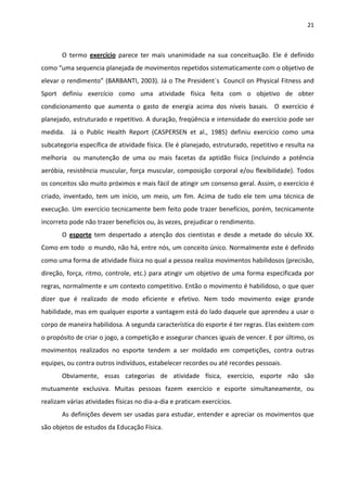 21 
 
O  termo  exercício  parece  ter  mais  unanimidade  na  sua  conceituação.  Ele  é  definido 
como “uma sequencia planejada de movimentos repetidos sistematicamente com o objetivo de 
elevar o rendimento” (BARBANTI, 2003). Já o The President´s  Council on Physical Fitness and 
Sport  definiu  exercício  como  uma  atividade  física  feita  com  o  objetivo  de  obter 
condicionamento  que  aumenta  o  gasto  de  energia  acima  dos  níveis  basais.    O  exercício  é 
planejado, estruturado e repetitivo. A duração, freqüência e intensidade do exercício pode ser 
medida.    Já  o  Public  Health  Report  (CASPERSEN  et  al.,  1985)  definiu  exercício  como  uma 
subcategoria específica de atividade física. Ele é planejado, estruturado, repetitivo e resulta na 
melhoria    ou  manutenção  de  uma  ou  mais  facetas  da  aptidão  física  (incluindo  a  potência 
aeróbia, resistência muscular, força muscular, composição corporal e/ou flexibilidade). Todos 
os conceitos são muito próximos e mais fácil de atingir um consenso geral. Assim, o exercício é 
criado, inventado, tem um início, um meio, um fim. Acima de tudo ele tem uma técnica de 
execução. Um exercício tecnicamente bem feito pode trazer benefícios, porém, tecnicamente 
incorreto pode não trazer benefícios ou, às vezes, prejudicar o rendimento. 
O  esporte  tem  despertado  a  atenção  dos  cientistas  e  desde  a  metade  do  século  XX. 
Como em todo  o mundo, não há, entre nós, um conceito único. Normalmente este é definido 
como uma forma de atividade física no qual a pessoa realiza movimentos habilidosos (precisão, 
direção, força, ritmo, controle, etc.) para atingir um objetivo de uma forma especificada por 
regras, normalmente e um contexto competitivo. Então o movimento é habilidoso, o que quer 
dizer  que  é  realizado  de  modo  eficiente  e  efetivo.  Nem  todo  movimento  exige  grande 
habilidade, mas em qualquer esporte a vantagem está do lado daquele que aprendeu a usar o 
corpo de maneira habilidosa. A segunda característica do esporte é ter regras. Elas existem com 
o propósito de criar o jogo, a competição e assegurar chances iguais de vencer. E por último, os 
movimentos  realizados  no  esporte  tendem  a  ser  moldado  em  competições,  contra  outras 
equipes, ou contra outros indivíduos, estabelecer recordes ou até recordes pessoais.  
Obviamente,  essas  categorias  de  atividade  física,  exercício,  esporte  não  são 
mutuamente  exclusiva.  Muitas  pessoas  fazem  exercício  e  esporte  simultaneamente,  ou 
realizam várias atividades físicas no dia‐a‐dia e praticam exercícios. 
As definições devem ser usadas para estudar, entender e apreciar os movimentos que 
são objetos de estudos da Educação Física.  
 
 
 
