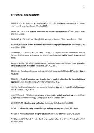 22 
 
REFERÊNCIAS BIBLIOGRÁFICAS 
 
 
ALBERNETHY,  B.;  KIPPERS,  V.;  MACKINNON,  L.T.  The  biophysical  foundations  of  human 
moviment. Champaign, Human  Kinetics, 1997 . 
 
BALEY, I.A.; FIELD, D.A. Physical education and the physical education, 2nd
 Ed., Boston, Allyn 
and Bacon, 1976. 
 
BARBANTI, V.J. Dicionário de Educação Física e Esporte. Barueri, Editora Manole Ltda., 2003. 
 
BARROW, H.M. Man and his movement: Principles of his physical education. Philadelphia, Lea 
and Febiger, 1971. 
 
CASPERSEN, C.J.; POWELL, K.E  and CHRISTENSON, G.M. Physical activity, exercise and physical 
fitness:  definitions  and  distinctions  for  health‐related  research.  Public  Health  Report,  v.100, 
1985. 
 
CORBIN,  C. The Field of physical education – common goals, not common roles. Journal of 
Physical Education, Recreation and Dance, v.64, n.1, 1993. 
 
CORBIN, C.  Clues from dinosaurs, mules and the Bull snake: our field in the 21st
 century. Quest 
45, 1993. 
 
FELSHIN, J. Physical Education: An  introduction in physical education: An  interdisciplinary 
approach. Editor Robert N. Singer, New York, Macmillan, 1972. 
 
HENRY, F.M. Physical education: an  academic discipline.  Journal of Health Physical Education 
and Recreation, v.35, n.7, 1964. 
 
HOFFMAN, S.J. & HARRIS, J.C. Introduction to kinesiololgy and physical activity. In J.J. Hoffman 
(Ed.) Introduction to kinesiology. Champaign, I. Human Kinetics, 2005. 
 
LIEBERMAN, M. Education as a profession. Englewood Cliffs, Prentice‐Hall, 1956. 
 
NEWELL, K. Physical activity, knowledge type and degree programs. Quest, 42, 1990b. 
 
NEWEll, K. Physical Education in higher education: chaos out of order.  Quest, 42, 1990a. 
 
NIXON, J.E.: JEWETT, A.E. An introduction to physical education, 8th
 Ed., Philadelphia , W.B. 
Saunders, 1974. 
 