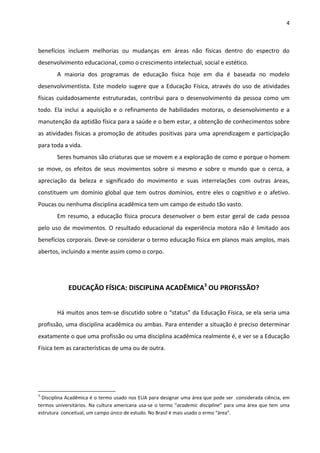 4 
 
benefícios  incluem  melhorias  ou  mudanças  em  áreas  não  físicas  dentro  do  espectro  do 
desenvolvimento educacional, como o crescimento intelectual, social e estético. 
A  maioria  dos  programas  de  educação  física  hoje  em  dia  é  baseada  no  modelo 
desenvolvimentista. Este modelo sugere que a Educação Física, através do uso de atividades 
físicas  cuidadosamente  estruturadas,  contribui  para  o  desenvolvimento  da  pessoa  como  um 
todo. Ela inclui a aquisição e o refinamento de habilidades motoras, o desenvolvimento e a 
manutenção da aptidão física para a saúde e o bem estar, a obtenção de conhecimentos sobre 
as atividades físicas a promoção de atitudes positivas para uma aprendizagem e participação 
para toda a vida. 
Seres humanos são criaturas que se movem e a exploração de como e porque o homem 
se  move,  os  efeitos  de  seus  movimentos  sobre  si  mesmo  e  sobre  o  mundo  que  o  cerca,  a 
apreciação  da  beleza  e  significado  do  movimento  e  suas  interrelações  com  outras  áreas, 
constituem um domínio global que tem outros domínios, entre eles o cognitivo e o afetivo. 
Poucas ou nenhuma disciplina acadêmica tem um campo de estudo tão vasto. 
Em resumo, a educação física procura desenvolver o bem estar geral de cada pessoa 
pelo uso de movimentos. O resultado educacional da experiência motora não é limitado aos 
benefícios corporais. Deve‐se considerar o termo educação física em planos mais amplos, mais 
abertos, incluindo a mente assim como o corpo.  
   
 
EDUCAÇÃO FÍSICA: DISCIPLINA ACADÊMICA3
 OU PROFISSÃO? 
 
  Há muitos anos tem‐se discutido sobre o “status” da Educação Física, se ela seria uma 
profissão, uma disciplina acadêmica ou ambas. Para entender a situação é preciso determinar 
exatamente o que uma profissão ou uma disciplina acadêmica realmente é, e ver se a Educação 
Física tem as características de uma ou de outra. 
 
 
                                                            
3
 Disciplina Acadêmica é o termo usado nos EUA para designar uma área que pode ser  considerada ciência, em 
termos universitários. Na cultura americana usa‐se o termo “academic discipline” para uma área que tem uma 
estrutura  conceitual, um campo único de estudo. No Brasil é mais usado o ermo “área”. 
 