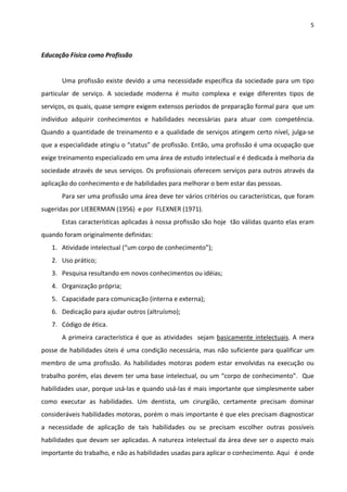 5 
 
Educação Física como Profissão 
 
  Uma profissão existe devido a uma necessidade específica da sociedade para um tipo 
particular  de  serviço.  A  sociedade  moderna  é  muito  complexa  e  exige  diferentes  tipos  de 
serviços, os quais, quase sempre exigem extensos períodos de preparação formal para  que um 
indivíduo  adquirir  conhecimentos  e  habilidades  necessárias  para  atuar  com  competência. 
Quando a quantidade de treinamento e a qualidade de serviços atingem certo nível, julga‐se 
que a especialidade atingiu o “status” de profissão. Então, uma profissão é uma ocupação que 
exige treinamento especializado em uma área de estudo intelectual e é dedicada à melhoria da 
sociedade através de seus serviços. Os profissionais oferecem serviços para outros através da 
aplicação do conhecimento e de habilidades para melhorar o bem estar das pessoas. 
  Para ser uma profissão uma área deve ter vários critérios ou características, que foram 
sugeridas por LIEBERMAN (1956)  e por  FLEXNER (1971). 
  Estas características aplicadas à nossa profissão são hoje  tão válidas quanto elas eram 
quando foram originalmente definidas: 
1. Atividade intelectual (“um corpo de conhecimento”); 
2. Uso prático; 
3. Pesquisa resultando em novos conhecimentos ou idéias; 
4. Organização própria; 
5. Capacidade para comunicação (interna e externa); 
6. Dedicação para ajudar outros (altruísmo); 
7. Código de ética. 
A primeira característica é que as atividades  sejam basicamente intelectuais. A mera 
posse de habilidades úteis é uma condição necessária, mas não suficiente para qualificar um 
membro  de  uma  profissão.  As  habilidades  motoras  podem  estar  envolvidas  na  execução  ou 
trabalho porém, elas devem ter uma base intelectual, ou um “corpo de conhecimento”.  Que 
habilidades usar, porque usá‐las e quando usá‐las é mais importante que simplesmente saber 
como  executar  as  habilidades.  Um  dentista,  um  cirurgião,  certamente  precisam  dominar 
consideráveis habilidades motoras, porém o mais importante é que eles precisam diagnosticar 
a  necessidade  de  aplicação  de  tais  habilidades  ou  se  precisam  escolher  outras  possíveis 
habilidades que devam ser aplicadas. A natureza intelectual da área deve ser o aspecto mais 
importante do trabalho, e não as habilidades usadas para aplicar o conhecimento. Aqui   é onde 
 