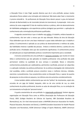 6 
 
a  Educação  Física  é  mais  frágil,  quando  dizemos  que  ela  é  uma  profissão,  porque  muitos 
educadores físicos exibem uma inclinação anti‐intelectual. Não basta saber fazer o movimento 
é preciso entendê‐lo.  Os profissionais de Educação Física devem possuir o grau de bacharel 
(através do Bacharelado) ou de Licenciado (através da Licenciatura). A preparação  inclui uma 
extensa (às vezes exagerada!!!) lista de matérias teóricas e práticas, além do desenvolvimento 
de habilidades pedagógicas e de experiências práticas (estágios) que permitem  a aplicação do 
conhecimento sob a orientação de profissionais qualificados. 
A segunda característica é que o trabalho seja prático. O trabalho, embora baseado no 
conhecimento,  não  tem  valor  a  menos  que  ele  seja  efetuado.  Muitos  da  área  da  Educação 
Física defendem que ela tem uma base intelectual e quase todos defendem que o trabalho é 
prático. O conhecimento é aplicado ao uso prático do desenvolvimento e melhora da saúde, 
das habilidades motoras e aptidão das pessoas.  Embora o intelecto domine, a prática de uma 
profissão serve a finalidades úteis que são socialmente significativas. O conhecimento precisa 
ser aplicado para as responsabilidades práticas e socialmente importantes para a sociedade.  
A terceira característica de uma profissão é a pesquisa constante, que resulta em novas 
idéias e conhecimentos que são aplicados no trabalho profissional. Uma profissão não pode 
permanecer  estática  na  qualidade  de  seus  serviços  à  sociedade.  Novos  e  relevantes 
conhecimentos produzidos por subdisciplinas, pertinentes à profissão, precisam ser adquiridas 
e a aplicação realizadas nas práticas profissionais. Se as práticas empregadas são relativamente 
mal  sucedidas,  então  a  profissão  procura  encontrar  novas  e  melhores  técnicas,  métodos, 
exercícios e procedimentos. Essa característica existe na Educação Física, e apesar da quantia 
de pesquisas na área ainda ser pequena, nos últimos anos ela aumentou consideravelmente. 
A área também obtém conhecimento que vem da “prática” de movimentos, sejam eles 
oriundos  de  um  jogo  de  futebol,  basquete,  vôlei  ou  de  uma  corrida  de  rua,  ou  ainda 
conhecimento da prática profissional, durante as aulas de educação física, ou na condução de 
um treinamento na função de “personal trainer”. 
A quarta característica de uma profissão é a organização profissional. Existem algumas 
organizações  em  Educação  Física  como  as  APEFes  (Associação  dos  Professores  de  Educação 
Física),  CBCE  (Colégio  Brasileiro  de  Ciências  do  Esporte),  SBB  (Sociedade  Brasileira  de 
Biomecânica), etc. Em nível internacional existe a AAHPERD (American Association for Health, 
Physical Education, Recreation and Dance), a CAHPER (Canadian Association for Health Physical 
Education  and  Recreation),  ACSM  (American  College  of  Sports  Medicine),  AAKPE  (American 
 