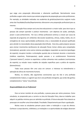 8 
 
que  exige  uma  preparação  diferenciada  e  altamente  qualificada.  Normalmente  novas 
profissões surgem antes mesmo que existam programas de preparação para estes profissionais. 
Por exemplo, as atividades realizadas nas academias de ginásticas/exercícios surgiram muito 
antes das Faculdades/Escolas/Departamentos oferecerem uma preparação profissional para as 
mesmas.  
A Educação Física sempre será uma área educacional e a maior razão  para isto é que as 
pessoas  vão  sempre  aprender  e  praticar  movimentos    com  objetivos  de  saúde,  satisfação, 
prazer e auto‐conhecimento.  Por isso a ênfase profissional continua a crescer por causa da 
expansão de programas em ambientes não‐escolar (academias, clínicas, clubes, hotéis, etc.) A 
emergência de novas oportunidades profissionais criou a necessidade de pessoal qualificado 
para atender às necessidades dessa população diversificada.  Esta área, pode preparar pessoas 
para  ensinar  movimentos  (professores  de  educação  física);  treinar  atletas  para  competições 
(treinadores); aprender como outros sistemas psicológicos respondem ao exercício (psicólogos 
do esporte); recuperar tecidos e articulações quando eles se lesionam durante o movimento 
(médicos  esportivos,  fisioterapeutas);  ajudar  pessoas  a  se  condicionarem  fisicamente 
(“personal trainers”); ensinar os esportistas a utilizar alimentos mais saudáveis (nutricionistas 
do  esporte);  ou  estudar  novos  modelos  de  calçados  específicos  para  a  prática  de  esportes 
(biomecânicos).  
Todas  essas  pessoas  têm  uma  coisa  em  comum:  o  interesse  no  entendimento  e 
aplicação da ciência do movimento humano. 
Muitos,  no  entanto,  dão  argumentos  convincentes  que  ela  não  é  uma  profissão 
completamente madura, e sugerem que ela é uma profissão emergente, que ainda não ganhou 
completamente o “status” de profissão. 
 
Responsabilidades de um Profissional 
 
Para se tornar membro de uma profissão, a pessoa passa por vários processos. Como 
estudante, se preparando para a carreira na área de Educação Física, deve‐se trabalhar para 
adquirir os padrões mínimos para ser admitido na profissão. O futuro educador físico deveria se 
preocupar em escolher uma Universidade / Faculdade / Departamento para fazer a graduação. 
Muitas  vezes  os  estudantes  pensam  pouco  sobre  a  instituição  e  o  que  ela  oferece. 
Conhecer o corpo docente, a biblioteca, as instalações e as oportunidades de estágios deveriam 
 
