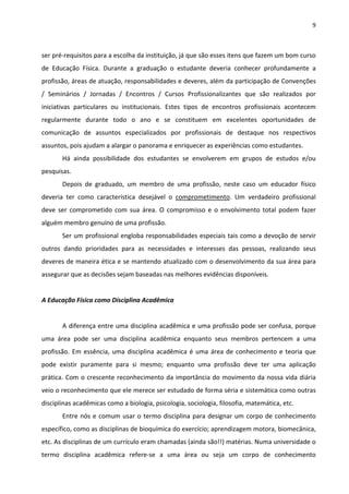 9 
 
ser pré‐requisitos para a escolha da instituição, já que são esses itens que fazem um bom curso 
de  Educação  Física.  Durante  a  graduação  o  estudante  deveria  conhecer  profundamente  a 
profissão, áreas de atuação, responsabilidades e deveres, além da participação de Convenções 
/  Seminários  /  Jornadas  /  Encontros  /  Cursos  Profissionalizantes  que  são  realizados  por 
iniciativas  particulares  ou  institucionais.  Estes  tipos  de  encontros  profissionais  acontecem 
regularmente  durante  todo  o  ano  e  se  constituem  em  excelentes  oportunidades  de 
comunicação  de  assuntos  especializados  por  profissionais  de  destaque  nos  respectivos 
assuntos, pois ajudam a alargar o panorama e enriquecer as experiências como estudantes.  
Há  ainda  possibilidade  dos  estudantes  se  envolverem  em  grupos  de  estudos  e/ou 
pesquisas. 
Depois  de  graduado,  um  membro  de  uma  profissão,  neste  caso  um  educador  físico 
deveria  ter  como  característica  desejável  o  comprometimento.  Um  verdadeiro  profissional 
deve  ser  comprometido  com  sua  área.  O  compromisso  e  o  envolvimento  total  podem  fazer 
alguém membro genuíno de uma profissão. 
Ser um profissional engloba responsabilidades especiais tais como a devoção de servir 
outros  dando  prioridades  para  as  necessidades  e  interesses  das  pessoas,  realizando  seus 
deveres de maneira ética e se mantendo atualizado com o desenvolvimento da sua área para 
assegurar que as decisões sejam baseadas nas melhores evidências disponíveis. 
 
A Educação Física como Disciplina Acadêmica 
 
A diferença entre uma disciplina acadêmica e uma profissão pode ser confusa, porque 
uma  área  pode  ser  uma  disciplina  acadêmica  enquanto  seus  membros  pertencem  a  uma 
profissão. Em essência, uma disciplina acadêmica é uma área de conhecimento e teoria que 
pode  existir  puramente  para  si  mesmo;  enquanto  uma  profissão  deve  ter  uma  aplicação 
prática. Com o crescente reconhecimento da importância do movimento da nossa vida diária 
veio o reconhecimento que ele merece ser estudado de forma séria e sistemática como outras 
disciplinas acadêmicas como a biologia, psicologia, sociologia, filosofia, matemática, etc. 
Entre nós e comum usar o termo disciplina para designar um corpo de conhecimento 
específico, como as disciplinas de bioquímica do exercício; aprendizagem motora, biomecânica, 
etc. As disciplinas de um currículo eram chamadas (ainda são!!) matérias. Numa universidade o 
termo  disciplina  acadêmica  refere‐se  a  uma  área  ou  seja  um  corpo  de  conhecimento 
 