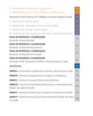 H - Subdimensão: Infraestrutura e Equipamentos                           49
I - Subdimensão: Insumos, Imuno- Biológicos e Medicamentos               51

Dimensão: Perfil, Processo de Trabalho e Atenção Integral à Saúde        55

J - Subdimensão: Perfil da Equipe                                        57
K - Subdimensão: Organização do Processo de Trabalho                     58
L - Subdimensão: Atenção integral à Saúde                                62
M - Subdimensão: Participação, Controle Social e Satisfação do Usuário   76
FOLHA DE RESPOSTAS e CLASSIFICAÇÃO
                                                                         79
Dimensão: Gestão Municipal
FOLHA DE RESPOSTAS e CLASSIFICAÇÃO
                                                                         81
Dimensão: Gestão da Atenção Básica
FOLHA DE RESPOSTAS e CLASSIFICAÇÃO
                                                                         83
Dimensão: Unidade Básica de Saúde
FOLHA DE RESPOSTAS e CLASSIFICAÇÃO
                                                                         85
Dimensão: Perfil, Processo de Trabalho e Atenção Integral à Saúde

REFERÊNCIAS                                                              87

ANEXO A - Infraestrutura, Equipamentos Básicos e Materiais para a UBS    91

ANEXO B - Materiais e Equipamentos de Urgência e Emergência              100

ANEXO C - Estrutura Física para Pessoas com Deficiência                  101

ANEXO D - Insumos em Quantidade Suficiente para o Desenvolvimento
                                                                         102
Regular das Ações de Saúde

ANEXO E - Materiais e Insumos para os Agentes Comunitários de Saúde      107

ANEXO F - Material Impresso para o Desenvolvimento Regular das Ações
                                                                     108
em Saúde
 