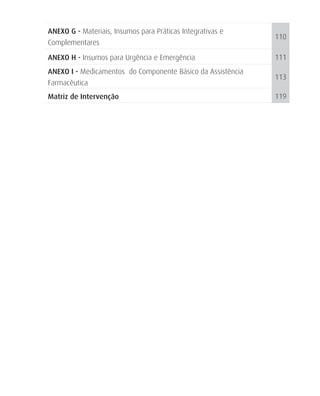 ANEXO G - Materiais, Insumos para Práticas Integrativas e
                                                             110
Complementares
ANEXO H - Insumos para Urgência e Emergência                 111
ANEXO I - Medicamentos do Componente Básico da Assistência
                                                             113
Farmacêutica
Matriz de Intervenção                                        119
 