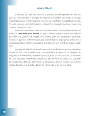 Apresentação

     	        O Ministério da Saúde tem priorizado a execução da gestão pública com base em
     ações de monitoramento e avaliação de processos e resultados. São muitos os esforços
     empreendidos para a implementação de iniciativas que reconheçam a qualidade dos serviços
     de saúde ofertados à sociedade brasileira, estimulando a ampliação do acesso nos diversos
     contextos existentes no País.
     	        O presente instrumento compõe um conjunto de ações e atividades desenvolvidas no
     âmbito do Saúde Mais Perto de Você, no qual se insere o Programa Nacional de Melhoria
     do Acesso e da Qualidade da Atenção Básica (PMAQ), como uma das principais estratégias
     indutoras de qualidade no Ministério da Saúde. Entre os objetivos do programa, destacam-se a
     institucionalização da cultura de avaliação da atenção básica (AB) no Sistema Único de Saúde
     (SUS).
     	        A garantia da qualidade da atenção apresenta-se atualmente como um dos principais
     desafios do SUS. Essa qualidade deve, necessariamente, compreender os princípios de
     integralidade, universalidade, equidade e participação social. Nesse contexto, o Ministério
     da Saúde apresenta a ferramenta Autoavaliação para Melhoria do Acesso e da Qualidade
     da Atenção Básica (AMAQ), reafirmando seu compromisso com os processos de melhoria
     contínua do acesso e da qualidade dos serviços da atenção básica em todo o País.




10
 
