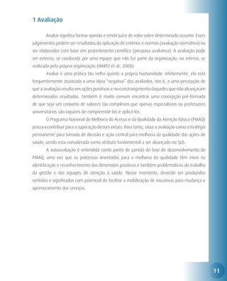 1 Avaliação

	      Avaliar significa formar opinião e emitir juízo de valor sobre determinado assunto. Esses
julgamentos podem ser resultados da aplicação de critérios e normas (avaliação normativa) ou
ser elaborados com base em procedimento científico (pesquisa avaliativa). A avaliação pode
ser externa, se conduzida por uma equipe que não faz parte da organização; ou interna, se
realizada pela própria organização (HARTZ et al., 2008).
	      Avaliar é uma prática tão velha quanto a própria humanidade. Infelizmente, ela está
frequentemente associada a uma ideia “negativa” dos avaliados, isto é, a uma percepção de
que a avaliação resulta em ações punitivas e no constrangimento daqueles que não alcançaram
determinados resultados. Também é muito comum encontrar uma concepção pré-formada
de que seja um conjunto de saberes tão complexos que apenas especialistas ou professores
universitários são capazes de compreendê-los e aplicá-los.
	      O Programa Nacional de Melhoria do Acesso e da Qualidade da Atenção Básica (PMAQ)
procura contribuir para a superação desses vieses. Para tanto, situa a avaliação como estratégia
permanente para tomada de decisão e ação central para melhoria da qualidade das ações de
saúde, sendo esta considerada como atributo fundamental a ser alcançado no SUS.
	      A autoavaliação é entendida como ponto de partida da fase de desenvolvimento do
PMAQ, uma vez que os processos orientados para a melhoria da qualidade têm início na
identificação e reconhecimento das dimensões positivas e também problemáticas do trabalho
da gestão e das equipes de atenção à saúde. Nesse momento, deverão ser produzidos
sentidos e significados com potencial de facilitar a mobilização de iniciativas para mudança e
aprimoramento dos serviços.




                                                                                                   11
 