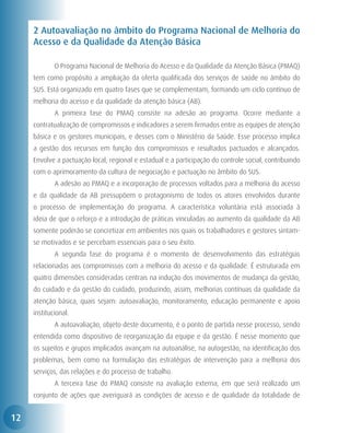 2 Autoavaliação no âmbito do Programa Nacional de Melhoria do
     Acesso e da Qualidade da Atenção Básica

     	       O Programa Nacional de Melhoria do Acesso e da Qualidade da Atenção Básica (PMAQ)
     tem como propósito a ampliação da oferta qualificada dos serviços de saúde no âmbito do
     SUS. Está organizado em quatro fases que se complementam, formando um ciclo contínuo de
     melhoria do acesso e da qualidade da atenção básica (AB).
     	       A primeira fase do PMAQ consiste na adesão ao programa. Ocorre mediante a
     contratualização de compromissos e indicadores a serem firmados entre as equipes de atenção
     básica e os gestores municipais, e desses com o Ministério da Saúde. Esse processo implica
     a gestão dos recursos em função dos compromissos e resultados pactuados e alcançados.
     Envolve a pactuação local, regional e estadual e a participação do controle social, contribuindo
     com o aprimoramento da cultura de negociação e pactuação no âmbito do SUS.
     	       A adesão ao PMAQ e a incorporação de processos voltados para a melhoria do acesso
     e da qualidade da AB pressupõem o protagonismo de todos os atores envolvidos durante
     o processo de implementação do programa. A característica voluntária está associada à
     ideia de que o reforço e a introdução de práticas vinculadas ao aumento da qualidade da AB
     somente poderão se concretizar em ambientes nos quais os trabalhadores e gestores sintam-
     se motivados e se percebam essenciais para o seu êxito.
     	       A segunda fase do programa é o momento de desenvolvimento das estratégias
     relacionadas aos compromissos com a melhoria do acesso e da qualidade. É estruturada em
     quatro dimensões consideradas centrais na indução dos movimentos de mudança da gestão,
     do cuidado e da gestão do cuidado, produzindo, assim, melhorias contínuas da qualidade da
     atenção básica, quais sejam: autoavaliação, monitoramento, educação permanente e apoio
     institucional.
     	       A autoavaliação, objeto deste documento, é o ponto de partida nesse processo, sendo
     entendida como dispositivo de reorganização da equipe e da gestão. É nesse momento que
     os sujeitos e grupos implicados avançam na autoanálise, na autogestão, na identificação dos
     problemas, bem como na formulação das estratégias de intervenção para a melhoria dos
     serviços, das relações e do processo de trabalho.
     	       A terceira fase do PMAQ consiste na avaliação externa, em que será realizado um
     conjunto de ações que averiguará as condições de acesso e de qualidade da totalidade de


12
 