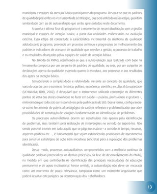 municípios e equipes da atenção básica participantes do programa. Destaca-se que os padrões
de qualidade presentes no instrumento de certificação, que será utilizado nessa etapa, guardam
similaridade com os de autoavaliação que serão apresentados neste documento.
	      A quarta e última fase do programa é o momento de recontratualização com a gestão
municipal e equipes de atenção básica, a partir das realidades evidenciadas na avaliação
externa. Essa etapa dá concretude à característica incremental da melhoria da qualidade
adotada pelo programa, prevendo um processo contínuo e progressivo de melhoramento dos
padrões e indicadores de acesso e de qualidade que envolve a gestão, o processo de trabalho
e os resultados alcançados pelas equipes de saúde da atenção básica.
	      No âmbito do PMAQ, recomenda-se que a autoavaliação seja realizada com base na
ferramenta composta por um conjunto de padrões de qualidade, ou seja, por um conjunto de
declarações acerca da qualidade esperada quanto à estrutura, aos processos e aos resultados
das ações da atenção básica.
	      Considerando a complexidade e relatividade inerente ao conceito de qualidade, que
varia de acordo com o contexto histórico, político, econômico, científico e cultural da sociedade
(UCHIMURA; BOSI, 2002), é desejável que o instrumento utilizado contemple os diferentes
pontos de vista dos atores envolvidos no fazer em saúde – usuários, profissionais e gestores –,
entendendo que todos são corresponsáveis pela qualificação do SUS. Dessa forma, configurando-
se como ferramenta de potencial pedagógico de caráter reflexivo e problematizador que abre
possibilidades de construção de soluções fundamentadas na identificação de problemas.
	      Os processos autoavaliativos devem ser constituídos não apenas pela identificação
de problemas, mas também pela realização de intervenções no sentido de superá-los. Não
sendo possível intervir em tudo aquilo que se julga necessário – a considerar tempo, recursos,
aspectos políticos etc. –, é fundamental que sejam estabelecidas prioridades de investimento
para construir estratégias de ação com iniciativas concretas para a superação dos problemas
identificados.
	      Desse modo, processos autoavaliativos comprometidos com a melhoria contínua da
qualidade poderão potencializar os demais processos da fase de desenvolvimento do PMAQ,
na medida em que contribuirão na identificação das principais necessidades de educação
permanente e de apoio institucional. Nesse sentido, a autoavaliação não deve ser encarada
como um momento de pouca relevância, tampouco como um momento angustiante que
poderá resultar em punições ou desmotivação dos trabalhadores.


                                                                                                    13
 
