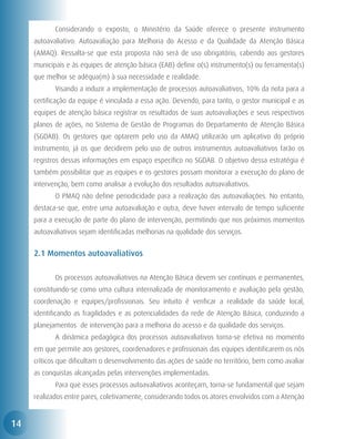 Considerando o exposto, o Ministério da Saúde oferece o presente instrumento
     autoavaliativo: Autoavaliação para Melhoria do Acesso e da Qualidade da Atenção Básica
     (AMAQ). Ressalta-se que esta proposta não será de uso obrigatório, cabendo aos gestores
     municipais e às equipes de atenção básica (EAB) definir o(s) instrumento(s) ou ferramenta(s)
     que melhor se adéqua(m) à sua necessidade e realidade.
     	      Visando a induzir a implementação de processos autoavaliativos, 10% da nota para a
     certificação da equipe é vinculada a essa ação. Devendo, para tanto, o gestor municipal e as
     equipes de atenção básica registrar os resultados de suas autoavaliações e seus respectivos
     planos de ações, no Sistema de Gestão de Programas do Departamento de Atenção Básica
     (SGDAB). Os gestores que optarem pelo uso da AMAQ utilizarão um aplicativo do próprio
     instrumento, já os que decidirem pelo uso de outros instrumentos autoavaliativos farão os
     registros dessas informações em espaço específico no SGDAB. O objetivo dessa estratégia é
     também possibilitar que as equipes e os gestores possam monitorar a execução do plano de
     intervenção, bem como analisar a evolução dos resultados autoavaliativos.
     	      O PMAQ não define periodicidade para a realização das autoavaliações. No entanto,
     destaca-se que, entre uma autoavaliação e outra, deve haver intervalo de tempo suficiente
     para a execução de parte do plano de intervenção, permitindo que nos próximos momentos
     autoavaliativos sejam identificadas melhorias na qualidade dos serviços.


     2.1 Momentos autoavaliativos

     	      Os processos autoavaliativos na Atenção Básica devem ser contínuos e permanentes,
     constituindo-se como uma cultura internalizada de monitoramento e avaliação pela gestão,
     coordenação e equipes/profissionais. Seu intuito é verificar a realidade da saúde local,
     identificando as fragilidades e as potencialidades da rede de Atenção Básica, conduzindo a
     planejamentos de intervenção para a melhoria do acesso e da qualidade dos serviços.
     	      A dinâmica pedagógica dos processos autoavaliativos torna-se efetiva no momento
     em que permite aos gestores, coordenadores e profissionais das equipes identificarem os nós
     críticos que dificultam o desenvolvimento das ações de saúde no território, bem como avaliar
     as conquistas alcançadas pelas intervenções implementadas.
     	      Para que esses processos autoavaliativos aconteçam, torna-se fundamental que sejam
     realizados entre pares, coletivamente, considerando todos os atores envolvidos com a Atenção


14
 