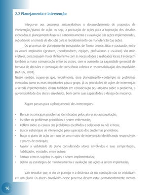2.2 Planejamento e Intervenção

     	      Integra-se aos processos autoavaliativos o desenvolvimento de propostas de
     intervenção/planos de ação, ou seja, a pactuação de ações para a superação dos desafios
     elencados. O planejamento favorece o monitoramento e a avaliação das ações implementadas,
     subsidiando a tomada de decisão para o reordenamento ou manutenção das ações.
     	      Os processos de planejamento construídos de forma democrática e pactuados entre
     os atores implicados (gestores, coordenadores, equipes, profissionais e usuários) são mais
     efetivos, pois possuem maior alinhamento com as necessidades e realidades locais. Favorecem
     também a maior comunicação entre os atores, com o aumento da capacidade gerencial de
     tomada de decisões e construção de consciência coletiva e responsabilização dos envolvidos
     (MATUS, 2001).
     Nesse sentido, sugere-se que, inicialmente, esse planejamento contemple os problemas
     elencados como os mais importantes para o grupo. Já as prioridades de ações de intervenção
     a serem implementadas levam também em consideração seu impacto sobre o problema, a
     governabilidade dos atores envolvidos, bem como suas capacidades e desejo de mudança.


     	      Alguns passos para o planejamento das intervenções:


     •	 Elencar os principais problemas identificados pelos atores na autoavaliação;
     •	 Escolher os problemas prioritários a serem enfrentados;
     •	 Refletir sobre as causas dos problemas escolhidos e selecionar os nós críticos;
     •	 Buscar estratégias de intervenção para superação dos problemas prioritários;
     •	 Traçar o plano de ação com uso de uma matriz de intervenção identificando responsáveis
         e prazos de execução;
     •	 Avaliar a viabilidade do plano considerando atores envolvidos e suas competências,
         habilidades, vontades, entre outros;
     •	 Pactuar com os sujeitos as ações a serem implementadas;
     •	 Definir as estratégias de monitoramento e avaliação das ações a serem implantadas;


     	      Vale ressaltar que, o ato de planejar e a dinâmica da sua condução não se cristalizam
     em um plano. Os atores envolvidos nesse processo devem estar permanentemente atentos


16
 