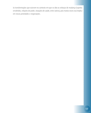 às transformações que ocorrem no contexto em que se dão os esforços de mudança (sujeitos
envolvidos, relações de poder, situações de saúde, entre outros), pois muitas vezes isso implica
em novas prioridades e negociações.




                                                                                                   17
 