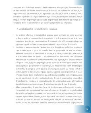 de comunicação da Rede de Atenção à Saúde. Orienta-se pelos princípios da universalidade,
da acessibilidade, do vínculo, da continuidade do cuidado, da integralidade da atenção, da
responsabilização, da humanização, da equidade e da participação social. A Atenção Básica
considera o sujeito em sua singularidade e inserção sócio-cultural, buscando produzir a atenção
integral, por meio da promoção de sua saúde, da prevenção, do tratamento de doenças e da
redução de danos ou de sofrimentos que possam comprometer sua autonomia.


     A Atenção Básica tem como fundamentos e diretrizes:


•	 Ter território adscrito e responsabilidade sanitária sobre o mesmo, de forma a permitir
   o planejamento, a programação descentralizada e o desenvolvimento de ações com
   impacto na situação, nos condicionantes e determinantes da saúde das coletividades que
   constituem aquele território, sempre em consonância com o princípio da equidade;
•	 Possibilitar o acesso universal e contínuo a serviços de saúde de qualidade e resolutivos,
   caracterizados como a porta de entrada aberta e preferencial da rede de atenção,
   acolhendo os usuários e promovendo a vinculação e corresponsabilização pela atenção
   às suas necessidades de saúde. O estabelecimento de mecanismos que assegurem
   acessibilidade e acolhimento pressupõe uma lógica de organização e funcionamento do
   serviço de saúde, que parte do princípio de que a unidade de saúde deva receber e ouvir
   todas as pessoas que procuram os seus serviços, de modo universal e sem diferenciações
   excludentes. O serviço de saúde deve se organizar para assumir sua função central de
   acolher, escutar e oferecer uma resposta positiva, capaz de resolver problemas de saúde
   e/ou de minorar danos e sofrimentos, ou ainda se responsabilizar com a resposta, ainda
   que ela seja ofertada em outros pontos de atenção da rede. A proximidade e a capacidade
   de acolhimento, vinculação e responsabilização são fundamentais para a efetivação da
   Atenção Básica como contato e porta de entrada preferencial da rede de atenção.
•	 Adscrever os usuários e desenvolver relações de vínculo e responsabilização entre as equipes
   e a população adscrita garantindo a continuidade das ações de saúde e a longitudinalidade
   do cuidado. A adscrição dos usuários é um processo de vinculação de pessoas e/ou famílias
   e grupos a profissionais/equipes, com o objetivo de sere referência para o seu cuidado.
   O vínculo, por sua vez, consiste na construção de relações de afetividade e confiança
   entre o usuário e o trabalhador da saúde, permitindo o aprofundamento do processo de


                                                                                                  19
 