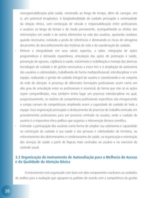 corresponsabilização pela saúde, construído ao longo do tempo, além de carregar, em
         si, um potencial terapêutico. A longitudinalidade do cuidado pressupõe a continuidade
         da relação clínica, com construção de vínculo e responsabilização entre profissionais
         e usuários ao longo do tempo e de modo permanente, acompanhando os efeitos das
         intervenções em saúde e de outros elementos na vida dos usuários, ajustando condutas
         quando necessário, evitando a perda de referências e diminuindo os riscos de iatrogenia
         decorrentes do desconhecimento das histórias de vida e da coordenação do cuidado.
     •	 Efetivar a integralidade em seus vários aspectos, a saber: integração de ações
         programáticas e demanda espontânea; articulação das ações de promoção à saúde,
         prevenção de agravos, vigilância à saúde, tratamento e reabilitação e manejo das diversas
         tecnologias de cuidado e de gestão necessárias a esses fins e à ampliação da autonomia
         dos usuários e coletividades; trabalhando de forma multiprofissional, interdisciplinar e em
         equipe; realizando a gestão do cuidado integral do usuário e coordenando-o no conjunto
         da rede de atenção. A presença de diferentes formações profissionais assim como um
         alto grau de articulação entre os profissionais é essencial, de forma que não só as ações
         sejam compartilhadas, mas também tenha lugar um processo interdisciplinar no qual,
         progressivamente, os núcleos de competência profissionais específicos vão enriquecendo
         o campo comum de competências ampliando assim a capacidade de cuidado de toda a
         equipe. Essa organização pressupõe o deslocamento do processo de trabalho centrado em
         procedimentos profissionais para um processo centrado no usuário, onde o cuidado do
         usuário é o imperativo ético-político que organiza a intervenção técnico-científica.
     •	 Estimular a participação dos usuários como forma de ampliar sua autonomia e capacidade
         na construção do cuidado à sua saúde e das pessoas e coletividades do território, no
         enfrentamento dos determinantes e condicionantes de saúde, na organização e orientação
         dos serviços de saúde a partir de lógicas mais centradas no usuário e no exercício do
         controle social.


     3.2 Organização do instrumento de Autovaliação para a Melhoria do Acesso
     e da Qualidade da Atenção Básica

     	      O instrumento está organizado com base em dois componentes nucleares ou unidades
     de análise para a avaliação que agrupam os padrões de acordo com a competência da gestão



20
 