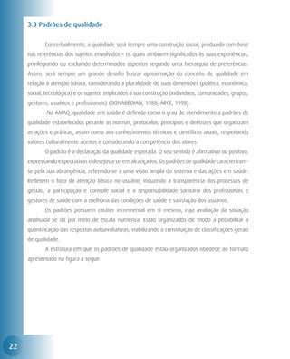 3.3 Padrões de qualidade

     	      Conceitualmente, a qualidade será sempre uma construção social, produzida com base
     nas referências dos sujeitos envolvidos – os quais atribuem significados às suas experiências,
     privilegiando ou excluindo determinados aspectos segundo uma hierarquia de preferências.
     Assim, será sempre um grande desafio buscar aproximação do conceito de qualidade em
     relação à atenção básica, considerando a pluralidade de suas dimensões (política, econômica,
     social, tecnológica) e os sujeitos implicados a sua construção (indivíduos, comunidades, grupos,
     gestores, usuários e profissionais) (DONABEDIAN, 1988; ARCE, 1998).
     	       Na AMAQ, qualidade em saúde é definida como o grau de atendimento a padrões de
     qualidade estabelecidos perante as normas, protocolos, princípios e diretrizes que organizam
     as ações e práticas, assim como aos conhecimentos técnicos e científicos atuais, respeitando
     valores culturalmente aceitos e considerando a competência dos atores.
     	      O padrão é a declaração da qualidade esperada. O seu sentido é afirmativo ou positivo,
     expressando expectativas e desejos a serem alcançados. Os padrões de qualidade caracterizam-
     se pela sua abrangência, referindo-se a uma visão ampla do sistema e das ações em saúde.
     Refletem o foco da atenção básica no usuário, induzindo a transparência dos processos de
     gestão, a participação e controle social e a responsabilidade sanitária dos profissionais e
     gestores de saúde com a melhoria das condições de saúde e satisfação dos usuários.
     	      Os padrões possuem caráter incremental em si mesmo, cuja avaliação da situação
     analisada se dá por meio de escala numérica. Estão organizados de modo a possibilitar a
     quantificação das respostas autoavaliativas, viabilizando a constituição de classificações gerais
     de qualidade.
     	      A estrutura em que os padrões de qualidade estão organizados obedece ao formato
     apresentado na figura a seguir.




22
 