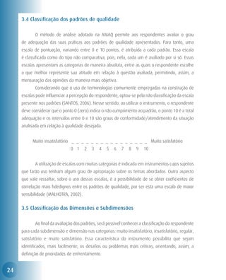 3.4 Classificação dos padrões de qualidade

     	      O método de análise adotado na AMAQ permite aos respondentes avaliar o grau
     de adequação das suas práticas aos padrões de qualidade apresentados. Para tanto, uma
     escala de pontuação, variando entre 0 e 10 pontos, é atribuída a cada padrão. Essa escala
     é classificada como do tipo não comparativa, pois, nela, cada um é avaliado por si só. Essas
     escalas apresentam as categorias de maneira absoluta, entre as quais o respondente escolhe
     a que melhor represente sua atitude em relação à questão avaliada, permitindo, assim, a
     mensuração das opiniões da maneira mais objetiva.
     	      Considerando que o uso de terminologias comumente empregadas na construção de
     escalas pode influenciar a percepção do respondente, optou-se pela não classificação da escala
     presente nos padrões (SANTOS, 2006). Nesse sentido, ao utilizar o instrumento, o respondente
     deve considerar que o ponto 0 (zero) indica o não cumprimento ao padrão, o ponto 10 é a total
     adequação e os intervalos entre 0 e 10 são graus de conformidade/atendimento da situação
     analisada em relação à qualidade desejada.


           Muito insatisfatório _ _ _ _ _ _ _ _ _ _ _ _ _ _ _ _ Muito satisfatório
                                0 1    2   3   4   5    6   7   8   9   10


     	      A utilização de escalas com muitas categorias é indicada em instrumentos cujos sujeitos
     que farão uso tenham algum grau de apropriação sobre os temas abordados. Outro aspecto
     que vale ressaltar, sobre o uso dessas escalas, é a possibilidade de se obter coeficientes de
     correlação mais fidedignos entre os padrões de qualidade, por ser esta uma escala de maior
     sensibilidade (MALHOTRA, 2002).


     3.5 Classificação das Dimensões e Subdimensões

     	      Ao final da avaliação dos padrões, será possível conhecer a classificação do respondente
     para cada subdimensão e dimensão nas categorias: muito insatisfatório, insatisfatório, regular,
     satisfatório e muito satisfatório. Essa característica do instrumento possibilita que sejam
     identificados, mais facilmente, os desafios ou problemas mais críticos, orientando, assim, a
     definição de prioridades de enfrentamento.


24
 