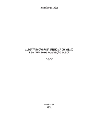 MINISTÉRIO DA SAÚDE




AUTOAVALIAÇÃO PARA MELHORIA DO ACESSO
   E DA QUALIDADE DA ATENÇÃO BÁSICA

                 AMAQ




               Brasília - DF
                  2012
 