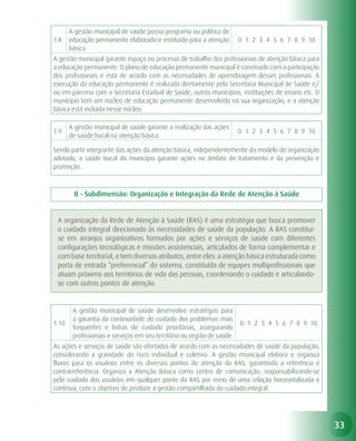 A gestão municipal de saúde possui programa ou política de
1.8    educação permanente elaborado e instituído para a atenção         0 1 2 3 4 5 6 7 8 9 10
       básica.
A gestão municipal garante espaço no processo de trabalho dos profissionais de atenção básica para
a educação permanente. O plano de educação permanente municipal é construído com a participação
dos profissionais e está de acordo com as necessidades de aprendizagem desses profissionais. A
execução da educação permanente é realizada diretamente pela Secretaria Municipal de Saúde e/
ou em parceria com a Secretaria Estadual de Saúde, outros municípios, instituições de ensino etc. O
município tem um núcleo de educação permanente desenvolvido na sua organização, e a atenção
básica está incluída nesse núcleo.

       A gestão municipal de saúde garante a realização das ações
1.9                                                                      0 1 2 3 4 5 6 7 8 9 10
       de saúde bucal na atenção básica.

Sendo parte integrante das ações da atenção básica, independentemente do modelo de organização
adotado, a saúde bucal do município garante ações no âmbito do tratamento e da prevenção e
promoção.



        B - Subdimensão: Organização e Integração da Rede de Atenção à Saúde


 A organização da Rede de Atenção à Saúde (RAS) é uma estratégia que busca promover
 o cuidado integral direcionado às necessidades de saúde da população. A RAS constitui-
 se em arranjos organizativos formados por ações e serviços de saúde com diferentes
 configurações tecnológicas e missões assistenciais, articulados de forma complementar e
 com base territorial, e tem diversos atributos, entre eles: a atenção básica estruturada como
 porta de entrada “preferencial” do sistema, constituída de equipes multiprofissionais que
 atuam próximo aos territórios de vida das pessoas, coordenando o cuidado e articulando-
 se com outros pontos de atenção.


        A gestão municipal de saúde desenvolve estratégias para
        a garantia da continuidade do cuidado dos problemas mais
1.10                                                                     0 1 2 3 4 5 6 7 8 9 10
        frequentes e linhas de cuidado prioritárias, assegurando
        profissionais e serviços em seu território ou região de saúde.
As ações e serviços de saúde são ofertados de acordo com as necessidades de saúde da população,
considerando a gravidade do risco individual e coletivo. A gestão municipal elabora e organiza
fluxos para os usuários entre os diversos pontos de atenção da RAS, garantindo a referência e
contrarreferência. Organiza a Atenção Básica como centro de comunicação, responsabilizando-se
pelo cuidado dos usuários em qualquer ponto da RAS por meio de uma relação horizontalizada e
contínua, com o objetivo de produzir a gestão compartilhada do cuidado integral.




                                                                                                      33
 