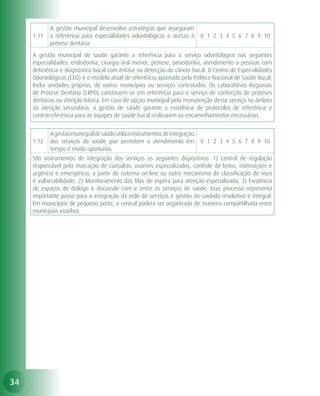 A gestão municipal desenvolve estratégias que asseguram
     1.11   a referência para especialidades odontológicas e acesso à        0 1 2 3 4 5 6 7 8 9 10
            prótese dentária.
     A gestão municipal de saúde garante a referência para o serviço odontológico nas seguintes
     especialidades: endodontia, cirurgia oral menor, prótese, periodontia, atendimento a pessoas com
     deficiência e diagnóstico bucal com ênfase na detecção do câncer bucal. O Centro de Especialidades
     Odontológicas (CEO) é o modelo atual de referência apontado pela Política Nacional de Saúde Bucal.
     Inclui unidades próprias, de outros municípios ou serviços contratados. Os Laboratórios Regionais
     de Prótese Dentária (LRPD) constituem-se em referência para o serviço de confecção de próteses
     dentárias na atenção básica. Em caso de opção municipal pela manutenção desse serviço no âmbito
     da atenção secundária, a gestão de saúde garante a existência de protocolos de referência e
     contrarreferência para as equipes de saúde bucal realizarem os encaminhamentos necessários.


            A gestão municipal de saúde utiliza instrumentos de integração
     1.12   dos serviços de saúde que permitem o atendimento em              0 1 2 3 4 5 6 7 8 9 10
            tempo e modo oportunos.
     São instrumentos de integração dos serviços os seguintes dispositivos: 1) Central de regulação
     responsável pela marcação de consultas, exames especializados, controle de leitos, internações e
     urgência e emergência, a partir de sistema on-line ou outro mecanismo de classificação de risco
     e vulnerabilidade; 2) Monitoramento das filas de espera para atenção especializada; 3) Existência
     de espaços de diálogo e discussão com e entre os serviços de saúde. Esse processo representa
     importante passo para a integração da rede de serviços e gestão do cuidado resolutivo e integral.
     Em municípios de pequeno porte, a central poderá ser organizada de maneira compartilhada entre
     municípios vizinhos.




34
 