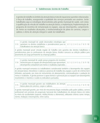 C - Subdimensão: Gestão do Trabalho


 A gestão do trabalho no âmbito da atenção básica trata de equacionar questões relacionadas
 à força de trabalho, assegurando a qualidade dos serviços prestados aos usuários. Serão
 trabalhados aqui as estratégias desenvolvidas pela gestão municipal de saúde, com vistas
 à qualificação do vínculo de trabalho na atenção básica; a implantação/implementação de
 programa de incentivo de remuneração às equipes, seja por desempenho, cumprimento
 de metas ou resultados alcançados; a institucionalização de plano de carreiras, cargos e
 salários e oferta de atenção integral à saúde do trabalhador.



       A gestão municipal de saúde desenvolve estratégias que
1.13   garantam os direitos trabalhistas e previdenciários para os    0 1 2 3 4 5 6 7 8 9 10
       trabalhadores da atenção básica.
A gestão municipal provê vínculo regular de trabalho com garantia dos direitos trabalhistas e
previdenciários para os profissionais da atenção básica. Realiza concurso ou seleção pública para
provimento de cargo permanente ou emprego público.

       A gestão municipal de saúde possui programa de incentivo
1.14   financeiro para as equipes de atenção básica que apresentam    0 1 2 3 4 5 6 7 8 9 10
       desempenho compatível com metas e resultados esperados.

A gestão municipal remunera os trabalhadores considerando também o desempenho das equipes
de atenção básica. Reconhece e valoriza o processo de trabalho das equipes a partir de critérios bem
definidos, pactuando, por meio de instrumentos de planejamento, contratualização e avaliação de
metas e resultados. A gestão promove o apoio técnico e gerencial para as equipes com desempenho
insatisfatório e monitora e avalia os indicadores pactuados.


       A gestão municipal garante aos trabalhadores da atenção
1.15                                                                  0 1 2 3 4 5 6 7 8 9 10
       básica plano de carreiras, cargos e salários.
A gestão municipal garante, por meio de mecanismos legais instituídos pelo poder público, carreira
profissional com previsão de progressão funcional dos trabalhadores da atenção básica em todos
os níveis de escolaridade (superior, médio/técnico e elementar), utilizando critérios como: tempo,
mérito, titulação e desempenho, entre outros.




                                                                                                       35
 