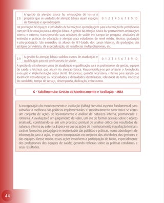 A gestão da atenção básica faz articulações de forma a
     2.8   propiciar que as unidades de atenção básica sejam espaços      0 1 2 3 4 5 6 7 8 9 10
           de formação e aprendizagem.
     Há promoção de espaços e atividades de formação e aprendizagem para a formação de profissionais
     com perfil de atuação para a atenção básica. A gestão da atenção básica faz permanentes articulações
     interna e externa, transformando suas unidades de saúde em campo de pesquisa, atividades de
     extensão e práticas de educação e atenção para estudantes de nível médio, técnico, graduação
     e pós-graduação. São exemplos: os alunos do PET-Saúde, dos cursos técnicos, da graduação, dos
     estágios de vivência, da especialização, de residências multiprofissionais, etc.


           A gestão da atenção básica viabiliza cursos de atualização e
     2.9                                                                  0 1 2 3 4 5 6 7 8 9 10
           qualificação para os profissionais de saúde.
     A gestão da AB oferece cursos de atualização e qualificação para os profissionais da gestão, equipes
     de saúde e técnicos que atuam na atenção básica. Responsabiliza-se por articular a formulação,
     execução e implementação dessa oferta. Estabelece, quando necessário, critérios para acesso que
     levam em consideração as necessidades e dificuldades identificadas, relevância do tema, interesse
     do candidato, tempo de serviço, desempenho, dedicação, entre outros.


                  G - Subdimensão: Gestão do Monitoramento e Avaliação - M&A



      A incorporação do monitoramento e avaliação (M&A) constitui aspecto fundamental para
      subsidiar a melhoria das políticas implementadas. O monitoramento caracteriza-se como
      um conjunto de ações de levantamento e análise de natureza interna, permanente e
      rotineira. A avaliação é um julgamento de valor, um ato de formar opinião sobre o objeto
      analisado, constituindo-se em um processo pontual de análise crítica dos resultados de
      natureza interna ou externa. Espera-se que as ações de monitoramento e avaliação tenham
      caráter formativo, pedagógico e reorientador das políticas e práticas, numa abordagem de
      informação para a ação, e sejam incorporadas no conjunto das atividades dos gestores e
      das equipes. Desse modo, essas ações envolvem a participação de todos, especialmente
      dos profissionais das equipes de saúde, gerando reflexão sobre as práticas cotidianas e
      seus resultados.




44
 