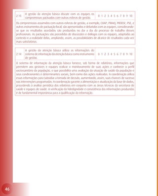 A gestão da atenção básica discute com as equipes os
     2.13                                                                0 1 2 3 4 5 6 7 8 9 10
            compromissos pactuados com outras esferas de gestão.
     Os compromissos assumidos com outras esferas de gestão, a exemplo, COAP, PMAQ, PROESF, PSE, e
     outros instrumentos de pactuação local, são apresentados e debatidos com as equipes, considerando-
     se que os resultados acordados são produzidos no dia a dia do processo de trabalho desses
     profissionais. As pactuações são precedidas de discussões e diálogos com as equipes, adaptadas ao
     contexto e a realidade delas, ampliando, assim, as possibilidades de alcance de resultados cada vez
     mais satisfatórios.

            A gestão da atenção básica utiliza as informações do
     2.14   sistema de informação da atenção básica como instrumento     0 1 2 3 4 5 6 7 8 9 10
            de gestão.
     O sistema de informação da atenção básica fornece, sob forma de relatórios, informações que
     permitem aos gestores e equipes realizar o monitoramento de suas ações e conhecer o perfil
     sociossanitário da população, o que possibilita uma avaliação da situação de saúde da população e
     seus condicionantes e determinantes sociais, bem como das ações realizadas. A coordenação utiliza
     essas informações para subsidiar a tomada de decisão, aumentando, assim, suas chances de sucesso
     nas intervenções programadas. A coordenação garante a alimentação e atualização da base de dados,
     procedendo à analise periódica dos relatórios em conjunto com as áreas técnicas da secretaria de
     saúde e equipes de saúde. A verificação da fidedignidade e consistência das informações produzidas
     é de fundamental importância para a qualificação da informação.




46
 