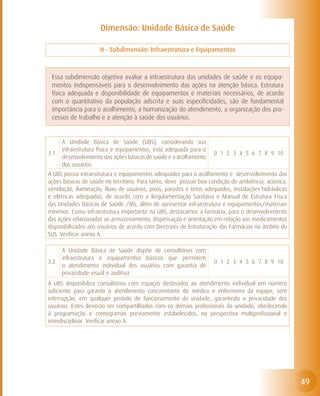Dimensão: Unidade Básica de Saúde

                     H - Subdimensão: Infraestrutura e Equipamentos



 Essa subdimensão objetiva avaliar a infraestrutura das unidades de saúde e os equipa-
 mentos indispensáveis para o desenvolvimento das ações na atenção básica. Estrutura
 física adequada e disponibilidade de equipamentos e materiais necessários, de acordo
 com o quantitativo da população adscrita e suas especificidades, são de fundamental
 importância para o acolhimento, a humanização do atendimento, a organização dos pro-
 cessos de trabalho e a atenção à saúde dos usuários.


      A Unidade Básica de Saúde (UBS), considerando sua
      infraestrutura física e equipamentos, está adequada para o
3.1                                                                  0 1 2 3 4 5 6 7 8 9 10
      desenvolvimento das ações básicas de saúde e o acolhimento
      dos usuários.
A UBS possui infraestrutura e equipamentos adequados para o acolhimento e desenvolvimento das
ações básicas de saúde no território. Para tanto, deve possuir boa condição de ambiência, acústica,
ventilação, iluminação, fluxo de usuários, pisos, paredes e tetos adequados, instalações hidráulicas
e elétricas adequadas, de acordo com a Regulamentação Sanitária e Manual de Estrutura Física
das Unidades Básicas de Saúde /MS, além de apresentar infraestrutura e equipamentos/materiais
mínimos. Como infraestrutura importante na UBS, destacamos a farmácia, para o desenvolvimento
das ações relacionadas ao armazenamento, dispensação e orientação em relação aos medicamentos
disponibilizados aos usuários de acordo com Diretrizes de Estruturação das Farmácias no âmbito do
SUS. Verificar anexo A.

      A Unidade Básica de Saúde dispõe de consultórios com
      infraestrutura e equipamentos básicos que permitem
3.2                                                                  0 1 2 3 4 5 6 7 8 9 10
      o atendimento individual dos usuários com garantia de
      privacidade visual e auditiva
A UBS disponibiliza consultórios com espaços destinados ao atendimento individual em número
suficiente para garantir o atendimento concomitante de médico e enfermeiro da equipe, sem
interrupção, em qualquer período de funcionamento da unidade, garantindo a privacidade dos
usuários. Estes deverão ser compartilhados com os demais profissionais da unidade, obedecendo
à programação e cronogramas previamente estabelecidos, na perspectiva multiprofissional e
interdisciplinar. Verificar anexo A.




                                                                                                       49
 