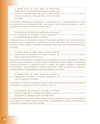A Unidade Básica de Saúde dispõe de infraestrutura,
           equipamentos e instrumentais odontológicos completos que
     3.3   permitem o desenvolvimento das ações de saúde bucal de          0 1 2 3 4 5 6 7 8 9 10
           maneira concomitante e integrada com o técnico de saúde
           bucal (TSB).
     A UBS possui infraestrutura, equipamentos e instrumentais para o desenvolvimento das ações
     de saúde bucal. Para a integração do TSB, deve dispor de duas cadeiras odontológicas e demais
     equipamentos na mesma ambiência. Verificar anexo A.


           A Unidade Básica de Saúde possui planejamento dos serviços
     3.4   de manutenção das instalações físicas, equipamentos e           0 1 2 3 4 5 6 7 8 9 10
           instrumentais de forma regular e sistemática.
     O planejamento e a execução dos serviços de manutenção garantem o bom funcionamento das
     instalações físicas, equipamentos e instrumentais da UBS, sendo feitos sob a ótica preventiva e
     corretiva, de forma contínua e sistemática, contribuindo, assim, para maior resolutividade das ações
     em saúde.

           A Unidade Básica de Saúde dispõe de linha telefônica,
     3.5   equipamentos de informática com acesso à internet, aos          0 1 2 3 4 5 6 7 8 9 10
           quais os profissionais têm livre acesso.
     Estes recursos – linha telefônica e equipamentos de informática com internet – possibilitam a melhoria
     da comunicação profissional e do acesso a dados e indicadores de saúde; facilitam os processos de
     educação permanente e a atualização técnica e científica das equipes; viabilizam a participação
     no Telessaúde e nas comunidades de práticas, aumentando a troca de experiências, integração,
     intersetorialidade e integralidade das ações desenvolvidas, entre outras.

           A Unidade Básica de Saúde dispõe dos materiais e
     3.6   equipamentos necessários ao primeiro atendimento nos            0 1 2 3 4 5 6 7 8 9 10
           casos de urgência e emergência.
     A UBS dispõe de materiais e equipamentos imprescindíveis para o primeiro atendimento de urgência
     e emergência aos usuários do território, conforme o anexo B.


           O deslocamento dos profissionais das equipes da Unidade
     3.7   Básica de Saúde para a realização de atividades externas        0 1 2 3 4 5 6 7 8 9 10
           programadas é realizado por meio de veículo oficial.
     As equipes dispõem de veículo em boas condições de uso, manutenção e segurança, com motorista,
     para realizar as atividades externas programadas. A disponibilidade do veículo está adequada à
     organização e cronograma de cada uma delas.




50
 
