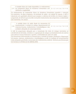 A Unidade Básica de Saúde disponibiliza os medicamentos
3.17 do Componente Básico da Assistência Farmacêutica com            0 1 2 3 4 5 6 7 8 9 10
     suficiência e regularidade.
Os medicamentos do Componente Básico da Assistência Farmacêutica garantem a execução
do tratamento, do plano terapêutico, da promoção da saúde e da redução de agravos. A UBS é
abastecida com quantidade suficiente para assegurar a cobertura do território, de maneira regular e
programada, de tal forma que uma falta eventual de medicamentos não comprometa a resolutividade
dos tratamentos. Ver anexo I.

      A unidade básica de saúde dispõe de mecanismos de
     monitoramento e controle de estoque (abastecimento) de
3.18                                                                 0 1 2 3 4 5 6 7 8 9 10
     materiais/insumos, medicamentos e imunobiológicos e das
     condições adequadas de conservação destes.
A UBS faz programação adequada para a manutenção dos níveis de estoque necessários ao
atendimento da demanda, evitando-se a superposição de estoque ou desabastecimento do sistema
para otimizar recursos financeiros e garantir a continuidade das ações em saúde.
Há instrumentos (informatizados ou manuais) para o controle do estoque, distribuição e dispensação
de insumos, materiais, medicamentos e imunobiológicos na UBS. As condições de armazenamento
estão adequadas garantindo a conservação dos medicamentos conforme Diretrizes para Estruturação
de Farmácias no Âmbito do SUS (BRASIL,2009).




                                                                                                      53
 