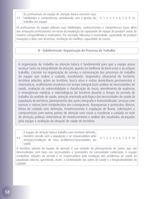 Os profissionais da equipe de atenção básica exercem suas
     4.3   habilidades e competências contribuindo com a gestão do        0 1 2 3 4 5 6 7 8 9 10
           trabalho em equipe
     Os profissionais da equipe utilizam suas habilidades, conhecimentos e competências (para além
     das atribuições profissionais) em torno da ampliação da capacidade de equipe de produzir saúde de
     maneira compartilhada e motivadora. Por exemplo: liderança e criatividade, capacidade de produzir
     inovações e lidar com dissensos, mediação de conflitos, capacidade de escuta.


                       K - Subdimensão: Organização do Processo de Trabalho



      A organização do trabalho na atenção básica é fundamental para que a equipe possa
      avançar tanto na integralidade da atenção, quanto na melhoria do bem-estar e do próprio
      trabalho. Consiste na organização do serviço e estruturação dos processos de trabalho
      da equipe que realiza o cuidado, envolvendo: diagnóstico situacional do território;
      território adscrito; ações no território, busca ativa e visitas domiciliares permanentes e
      sistemáticas; acolhimento resolutivo em tempo integral (com análise de necessidades de
      saúde, avaliação de vulnerabilidade e classificação de risco); atendimento de urgências
      e emergências médicas e odontológicas do território durante o tempo da jornada de
      trabalho da unidade de saúde; atenção orientada pela lógica das necessidades de saúde da
      população do território; planejamento das ações integrado e horizontalizado; serviços com
      normas e rotinas bem estabelecidas em cronogramas, fluxogramas e protocolos clínicos;
      linhas de cuidado com definição, monitoramento e regulação de fluxos, solicitações e
      compromissos com outros pontos de atenção com vistas a coordenar o cuidado na rede
      de atenção; práticas sistemáticas de monitoramento e análise dos resultados alcançados
      pela equipe e avaliação da situação de saúde do território.


           A equipe de atenção básica trabalha com território definido,
           mantém vínculo com a população e se responsabiliza pela
     4.4                                                                  0 1 2 3 4 5 6 7 8 9 10
           atenção/resolução de seus problemas/necessidades de
           saúde.
     O território adstrito da equipe de atenção é sua unidade de planejamento de ações, que são
     desenvolvidas com base nas necessidades e prioridades da comunidade cadastrada. A equipe
     estabelece relações de vínculo e se responsabiliza pela resolução dos problemas de saúde da
     população adscrita, garantindo, assim, a continuidade das ações de saúde e a longitudinalidade do
     cuidado.




58
 
