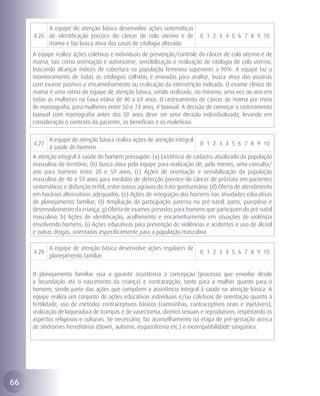A equipe de atenção básica desenvolve ações sistemáticas
     4.26 de identificação precoce do câncer de colo uterino e de            0 1 2 3 4 5 6 7 8 9 10
          mama e faz busca ativa dos casos de citologia alterada.
     A equipe realiza ações coletivas e individuais de prevenção/controle do câncer de colo uterino e de
     mama, tais como orientação e autoexame, sensibilização e realização de citologia de colo uterino,
     buscando alcançar índices de cobertura na população feminina superiores a 90%. A equipe faz o
     monitoramento de todas as citologias colhidas e enviadas para análise, busca ativa das usuárias
     com exame positivo e encaminhamento ou realização da intervenção indicada. O exame clínico de
     mama é uma rotina da equipe de atenção básica, sendo realizado, no mínimo, uma vez ao ano em
     todas as mulheres na faixa etária de 40 a 69 anos. O rastreamento de câncer de mama por meio
     de mamografia, para mulheres entre 50 e 74 anos, é bianual. A decisão de começar o rastreamento
     bianual com mamografia antes dos 50 anos deve ser uma decisão individualizada, levando em
     consideração o contexto da paciente, os benefícios e os malefícios.

            A equipe de atenção básica realiza ações de atenção integral
     4.27                                                                    0 1 2 3 4 5 6 7 8 9 10
            à saúde do homem.
     A atenção integral à saúde do homem pressupõe: (a) Existência de cadastro atualizado da população
     masculina do território; (b) Busca ativa pela equipe para realização de, pelo menos, uma consulta/
     ano para homens entre 20 e 59 anos; (c) Ações de orientação e sensibilização da população
     masculina de 40 a 59 anos para medidas de detecção precoce do câncer de próstata em pacientes
     sintomáticos e disfunção erétil, entre outros agravos do trato geniturinário; (d) Oferta de atendimento
     em horários alternativos adequados; (e) Ações de integração dos homens nas atividades educativas
     de planejamento familiar; (f) Ampliação da participação paterna no pré-natal, parto, puerpério e
     desenvolvimento da criança; g) Oferta de exames previstos para homens que participam do pré-natal
     masculino; h) Ações de identificação, acolhimento e encaminhamento em situações de violência
     envolvendo homens; (i) Ações educativas para prevenção de violências e acidentes e uso de álcool
     e outras drogas, orientadas especificamente para a população masculina.

            A equipe de atenção básica desenvolve ações regulares de
     4.28                                                                    0 1 2 3 4 5 6 7 8 9 10
            planejamento familiar.


     O planejamento familiar visa a garantir assistência à concepção (processo que envolve desde
     a fecundação até o nascimento da criança) e contracepção, tanto para a mulher quanto para o
     homem, sendo parte das ações que compõem a assistência integral à saúde na atenção básica. A
     equipe realiza um conjunto de ações educativas individuais e/ou coletivas de orientação quanto à
     fertilidade, uso de métodos contraceptivos básicos (camisinhas, contraceptivos orais e injetáveis),
     realização de laqueadura de trompas e de vasectomia, direitos sexuais e reprodutivos, respeitando os
     aspectos religiosos e culturais. Se necessário, faz aconselhamento na etapa de pré-gestação acerca
     de síndromes hereditárias (Down, autismo, esquizofrenia etc.) e incompatibilidade sanguínea.




66
 