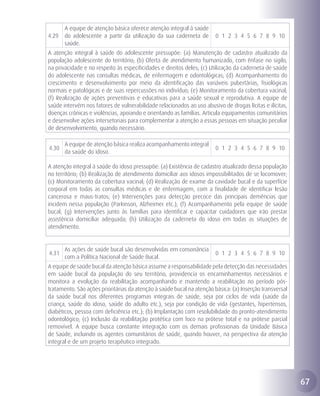A equipe de atenção básica oferece atenção integral à saúde
4.29   do adolescente a partir da utilização da sua caderneta de        0 1 2 3 4 5 6 7 8 9 10
       saúde.
A atenção integral à saúde do adolescente pressupõe: (a) Manutenção de cadastro atualizado da
população adolescente do território; (b) Oferta de atendimento humanizado, com ênfase no sigilo,
na privacidade e no respeito às especificidades e direitos deles; (c) Utilização da caderneta de saúde
do adolescente nas consultas médicas, de enfermagem e odontológicas; (d) Acompanhamento do
crescimento e desenvolvimento por meio da identificação das variáveis pubertárias, fisiológicas
normais e patológicas e de suas repercussões no indivíduo; (e) Monitoramento da cobertura vacinal;
(f) Realização de ações preventivas e educativas para a saúde sexual e reprodutiva. A equipe de
saúde intervém nos fatores de vulnerabilidade relacionados ao uso abusivo de drogas lícitas e ilícitas,
doenças crônicas e violências, apoiando e orientando as famílias. Articula equipamentos comunitários
e desenvolve ações intersetoriais para complementar a atenção a essas pessoas em situação peculiar
de desenvolvimento, quando necessário.

       A equipe de atenção básica realiza acompanhamento integral
4.30                                                                    0 1 2 3 4 5 6 7 8 9 10
       da saúde do idoso.

A atenção integral à saúde do idoso pressupõe: (a) Existência de cadastro atualizado dessa população
no território; (b) Realização de atendimento domiciliar aos idosos impossibilitados de se locomover;
(c) Monitoramento da cobertura vacinal; (d) Realização de exame da cavidade bucal e da superfície
corporal em todas as consultas médicas e de enfermagem, com a finalidade de identificar lesão
cancerosa e maus-tratos; (e) Intervenções para detecção precoce das principais demências que
incidem nessa população (Parkinson, Alzheimer etc.); (f) Acompanhamento pela equipe de saúde
bucal; (g) Intervenções junto às famílias para identificar e capacitar cuidadores que irão prestar
assistência domiciliar adequada; (h) Utilização da caderneta do idoso em todas as situações de
atendimento.


       As ações de saúde bucal são desenvolvidas em consonância
4.31                                                                    0 1 2 3 4 5 6 7 8 9 10
       com a Política Nacional de Saúde Bucal.
A equipe de saúde bucal da atenção básica assume a responsabilidade pela detecção das necessidades
em saúde bucal da população do seu território, providencia os encaminhamentos necessários e
monitora a evolução da reabilitação acompanhando e mantendo a reabilitação no período pós-
tratamento. São ações prioritárias da atenção à saúde bucal na atenção básica: (a) Inserção transversal
da saúde bucal nos diferentes programas integrais de saúde, seja por ciclos de vida (saúde da
criança, saúde do idoso, saúde do adulto etc.), seja por condição de vida (gestantes, hipertensos,
diabéticos, pessoa com deficiência etc.); (b) Implantação com resolubilidade do pronto-atendimento
odontológico; (c) Inclusão da reabilitação protética com foco na prótese total e na prótese parcial
removível. A equipe busca constante integração com os demais profissionais da Unidade Básica
de Saúde, incluindo os agentes comunitários de saúde, quando houver, na perspectiva da atenção
integral e de um projeto terapêutico integrado.




                                                                                                          67
 