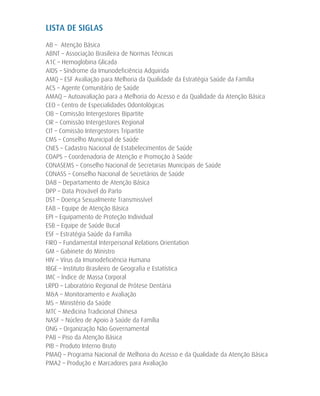 LISTA DE SIGLAS
AB – Atenção Básica
ABNT – Associação Brasileira de Normas Técnicas
A1C – Hemoglobina Glicada
AIDS – Síndrome da Imunodeficiência Adquirida
AMQ – ESF Avaliação para Melhoria da Qualidade da Estratégia Saúde da Família	
ACS – Agente Comunitário de Saúde
AMAQ – Autoavaliação para a Melhoria do Acesso e da Qualidade da Atenção Básica
CEO – Centro de Especialidades Odontológicas
CIB – Comissão Intergestores Bipartite
CIR – Comissão Intergestores Regional
CIT – Comissão Intergestores Tripartite
CMS – Conselho Municipal de Saúde
CNES – Cadastro Nacional de Estabelecimentos de Saúde
COAPS – Coordenadoria de Atenção e Promoção à Saúde
CONASEMS – Conselho Nacional de Secretarias Municipais de Saúde
CONASS – Conselho Nacional de Secretários de Saúde
DAB – Departamento de Atenção Básica
DPP – Data Provável do Parto
DST – Doença Sexualmente Transmissível
EAB – Equipe de Atenção Básica
EPI – Equipamento de Proteção Individual
ESB – Equipe de Saúde Bucal
ESF – Estratégia Saúde da Família
FIRO – Fundamental Interpersonal Relations Orientation
GM – Gabinete do Ministro
HIV – Vírus da Imunodeficiência Humana
IBGE – Instituto Brasileiro de Geografia e Estatística
IMC – Índice de Massa Corporal
LRPD – Laboratório Regional de Prótese Dentária
M&A – Monitoramento e Avaliação
MS – Ministério da Saúde
MTC – Medicina Tradicional Chinesa
NASF – Núcleo de Apoio à Saúde da Família
ONG – Organização Não Governamental
PAB – Piso da Atenção Básica
PIB – Produto Interno Bruto
PMAQ – Programa Nacional de Melhoria do Acesso e da Qualidade da Atenção Básica
PMA2 – Produção e Marcadores para Avaliação
 