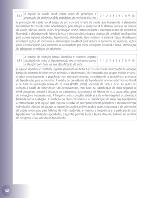A equipe de saúde bucal realiza ações de prevenção e
     4.32                                                                   0 1 2 3 4 5 6 7 8 9 10
            promoção da saúde bucal da população do território adscrito.
     A promoção da saúde bucal nasce de um conceito amplo de saúde que transcende a dimensão
     meramente técnica do setor odontológico, pois integra a saúde bucal às demais práticas do campo
     da saúde coletiva. Assim, ações de promoção nesse campo incluem o incentivo ao uso de dentifrício
     fluoretado e abordagens de fatores de risco e de proteção tanto para doenças da cavidade bucal quanto
     para outros agravos (diabetes, hipertensão, obesidade, traumatismos e câncer). Essas abordagens
     envolvem ações de incentivo à alimentação saudável para reduzir o consumo de açúcares, ações
     junto à comunidade para aumentar o autocuidado por meio da higiene corporal e bucal, eliminação
     do tabagismo e redução de acidentes.

          A equipe de atenção básica identifica e mantém registro
     4.33 atualizado de todos os hipertensos do seu território e organiza   0 1 2 3 4 5 6 7 8 9 10
          a atenção com base na sua classificação de risco.
     A equipe identifica e mantém registro atualizado na ficha A e no sistema de informação da atenção
     básica do número de hipertensos referidos e confirmados, discriminados por grupos etários e sexo.
     Analisa periodicamente a população em acompanhamento, considerando a prevalência estimada
     de hipertensão para o território. A média de prevalência da hipertensão arterial sistêmica no Brasil
     é de 18% na população acima de 15 anos (PNAD, 2008), variando de 12% a 22%. As ações de
     atenção à saúde de hipertensos são desenvolvidas com base na classificação de risco segundo o
     nível pressórico, adesão e resposta ao tratamento, da presença de fatores de risco associados, grau
     de instrução e autonomia etc. A frequência das consultas médicas e de enfermagem é estabelecida
     baseada nessa avaliação. A medição do nível pressórico e a classificação de risco dos hipertensos
     acompanhados pela equipe com registro na ficha de acompanhamento permitem o monitoramento
     individual e coletivo do agravo. A equipe de saúde também realiza ações educativas e de promoção
     da saúde orientadas para hábitos de vida saudáveis, e registra a frequência e a participação dos
     hipertensos nas atividades agendadas, o que lhe permite fazer a busca ativa dos faltosos no sentido
     de recuperar a sua adesão ao tratamento.




68
 
