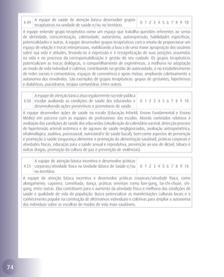 A equipe de saúde de atenção básica desenvolve grupos
     4.49                                                                 0 1 2 3 4 5 6 7 8 9 10
            terapêuticos na unidade de saúde e/ou no território.
     A equipe entende grupo terapêutico como um espaço que trabalha questões referentes ao senso
     de identidade, conscientização, coletividade, autoestima, autoexpressão, habilidades específicas,
     potencialidades e outras. A equipe desenvolve grupos terapêuticos com o intuito de proporcionar um
     espaço de relação e trocas interpessoais, viabilizando a busca de uma maior apropriação dos usuários
     sobre sua vida e atitudes, levando-os à expressão e à ressignificação de suas posições assumidas
     na vida e no processo da corresponsabilização e gestão do seu cuidado. Os grupos terapêuticos
     potencializam as trocas dialógicas, o compartilhamento de experiências, a melhoria na adaptação
     ao modo de vida individual e coletiva, contribuindo na gestão do autocuidado, e no estabelecimento
     de redes sociais e comunitárias, espaços de convivência e apoio mútuo, ampliando coletivamente a
     autonomia dos envolvidos. São exemplos de grupos terapêuticos: grupos de gestantes, hipertensos
     e diabéticos, psicodrama, terapia comunitária, entre outros.

          A equipe de atenção básica atua regularmente na rede pública
     4.50 escolar avaliando as condições de saúde dos educandos e         0 1 2 3 4 5 6 7 8 9 10
          desenvolvendo ações preventivas e promotoras de saúde.
     A equipe desenvolve ações de saúde na escola (Educação Infantil, Ensino Fundamental e Ensino
     Médio) em parceria com as equipes de profissionais das escolas. Aborda conteúdos relativos à
     avaliação das condições de saúde dos educandos (atualização do calendário vacinal, detecção precoce
     de hipertensão arterial sistêmica e de agravos de saúde negligenciados, avaliação antropométrica,
     oftalmológica, auditiva, psicossocial, nutricional e de saúde bucal), bem como aspectos de prevenção
     e promoção à saúde (segurança alimentar e promoção da alimentação saudável, práticas corporais e
     atividades físicas, educação para a saúde sexual e reprodutiva, prevenção ao uso de álcool, tabaco e
     outras drogas, promoção da cultura de paz e prevenção de violências).

          A equipe de atenção básica incentiva e desenvolve práticas
     4.51 corporais/atividade física na Unidade Básica de Saúde e/ou      0 1 2 3 4 5 6 7 8 9 10
          no território.
     A equipe de atenção básica incentiva e desenvolve práticas corporais/atividade física, como
     alongamento, capoeira, caminhada, dança, práticas orientais como lian-gong, tai-chi-chuan, chi-
     gong, entre outras. Elas contribuem para o aumento da atividade física e melhoria das condições de
     saúde e qualidade de vida da população. Busca potencializar as manifestações culturais locais e o
     conhecimento popular na construção de alternativas individuais e coletivas para ampliar a autonomia
     dos indivíduos sobre as escolhas de modos de vida mais saudáveis.




74
 