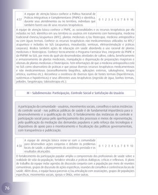 A equipe de atenção básica conhece a Política Nacional de
          Práticas Integrativas e Complementares (PNPIC) e identifica,
     4.57                                                                    0 1 2 3 4 5 6 7 8 9 10
          durante seus atendimentos ou no território, indivíduos que
          também fazem uso de seus recursos terapêuticos.
     A equipe de atenção básica conhece a PNPIC, as racionalidades e os recursos terapêuticos por ela
     incluídos no SUS. Identifica em seu território os usuários em tratamento com homeopatia, medicina
     tradicional chinesa/acupuntura (MTC), plantas medicinais e/ou fitoterapia, medicina antroposófica
     ou com águas termais. Conhece os recursos terapêuticos não medicamentosos utilizados na MTC/
     acupuntura e incluídos no SUS (acupuntura, moxabustão, ventosas, eletroestimulação e práticas
     corporais). Realiza também ações de educação em saúde abordando o uso racional de plantas
     medicinais e fitoterápicos. Conhece tecnicamente o Programa Farmácia Viva, integrante da PNPIC e
     da PNPMF no SUS, por meio do qual são desenvolvidas atividades de cultivo, coleta, beneficiamento
     e armazenamento de plantas medicinais, manipulação e dispensação de preparações magistrais e
     oficinais de plantas medicinais e fitoterápicos. Tem informações de que a medicina antroposófica está
     no SUS como observatório de práticas e que possui diversos recursos terapêuticos medicamentosos
     e não medicamentosos (aconselhamento biográfico, aplicações externas, salutogênese, terapia
     artística, euritmia etc.). Reconhece a existência de diversos tipos de fontes termais (hipertérmicas,
     isotérmicas e hipotérmicas) e seus diferentes usos terapêuticos (ingestão de água, banhos termais,
     peloides, fangoterapia, talassoterapia etc.).


              M – Subdimensão: Participação, Controle Social e Satisfação do Usuário



      A participação da comunidade - usuários, movimentos sociais, conselhos e outras instâncias
      do controle social - nas políticas públicas de saúde é de fundamental importância para o
      desenvolvimento e a qualificação do SUS. O fortalecimento das instâncias de controle e
      participação social passa pelo aperfeiçoamento dos processos e meios de representação,
      pela qualificação da mediação das demandas populares e pelo reforço das tecnologias e
      dispositivos de apoio para o monitoramento e fiscalização das políticas governamentais,
      com transparência e publicização.


          A equipe de atenção básica reúne-se com a comunidade
          para desenvolver ações conjuntas e debater os problemas
     4.58                                                                    0 1 2 3 4 5 6 7 8 9 10
          locais de saúde, o planejamento da assistência prestada e os
          resultados alcançados.
     O fortalecimento da participação popular amplia a compreensão dos profissionais de saúde sobre a
     realidade de vida da população, fortalece vínculos e práticas dialógicas, críticas e reflexivas. O plano
     de trabalho da equipe inclui agendas de discussão conjunta com a população por meio de reuniões
     comunitárias, grupos de discussão de ações específicas, reuniões de conselhos e conferências locais de
     saúde. Além disso, a equipe busca parcerias e/ou articulação com associações, grupos de populações
     específicas, movimentos sociais, igrejas e ONGs, entre outras.



76
 