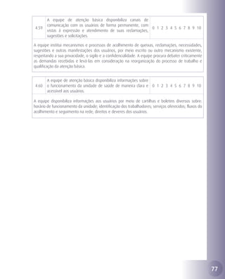 A equipe de atenção básica disponibiliza canais de
       comunicação com os usuários de forma permanente, com
4.59                                                         0 1 2 3 4 5 6 7 8 9 10
       vistas à expressão e atendimento de suas reclamações,
       sugestões e solicitações.

A equipe institui mecanismos e processos de acolhimento de queixas, reclamações, necessidades,
sugestões e outras manifestações dos usuários, por meio escrito ou outro mecanismo existente,
respeitando a sua privacidade, o sigilo e a confidencialidade. A equipe procura debater criticamente
as demandas recebidas e levá-las em consideração na reorganização do processo de trabalho e
qualificação da atenção básica.


       A equipe de atenção básica disponibiliza informações sobre
4.60   o funcionamento da unidade de saúde de maneira clara e 0 1 2 3 4 5 6 7 8 9 10
       acessível aos usuários.

A equipe disponibiliza informações aos usuários por meio de cartilhas e boletins diversos sobre:
horário de funcionamento da unidade; identificação dos trabalhadores; serviços oferecidos; fluxos do
acolhimento e seguimento na rede; direitos e deveres dos usuários.




                                                                                                       77
 