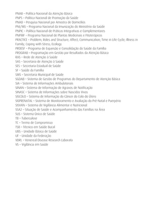 PNAB – Política Nacional da Atenção Básica
PNPS – Política Nacional de Promoção da Saúde
PNAD – Pesquisa Nacional por Amostra de Domicílios
PNI/MS – Programa Nacional da Imunização do Ministério da Saúde
PNPIC – Política Nacional de Práticas Integrativas e Complementares
PNPMF – Programa Nacional de Plantas Medicinais e Fitoterápicos
PRACTICE – Problem; Roles and Structure; Affect; Communication; Time in Life Cycle; Illness in
Family; Coping with Stress; Ecology
PROESF – Programa de Expansão e Consolidação do Saúde da Família
PROGRAB – Programação em Gestão por Resultados da Atenção Básica
RAS – Rede de Atenção à Saúde
SAS – Secretaria de Atenção à Saúde
SES – Secretaria Estadual de Saúde
SF – Saúde da Família
SMS – Secretaria Municipal de Saúde
SGDAB – Sistema de Gestão de Programas do Departamento de Atenção Básica
SIA – Sistema de Informações Ambulatoriais
SINAN – Sistema de Informação de Agravos de Notificação
SINASC – Sistema de Informações sobre Nascidos Vivos
SISCOLO – Sistema de Informação do Câncer do Colo do Útero
SISPRENATAL – Sistema de Monitoramento e Avaliação do Pré-Natal e Puerpério
SISVAN – Sistema de Vigilância Alimentar e Nutricional
SSA2 – Situação de Saúde e Acompanhamento das Famílias na Área
SUS – Sistema Único de Saúde
TB – Tuberculose
TC – Termo de Compromisso
TSB – Técnico em Saúde Bucal
UBS – Unidade Básica de Saúde
UF – Unidade da Federação
VDRL – Venereal Disease Research Laborato
VS – Vigilância em Saúde
 