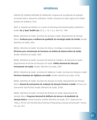 REFERÊNCIAS

AGENCIA DE CALIDAD SANITARIA DE ANDALUCÍA. Programa de Acreditación de Unidades
de Gestión Clínica. Manual de estándares. Sevilla: Consejería de Salud, Agencia de Calidad
Sanitaria de Andalucía, 2010.

ARCE, H. Hospital accreditation as a means of achieving international quality standards in
health. Int. J. Qual. Health Care, [S.l.], v. 10, n. 6, p. 469-472, 1998.

BRASIL. Ministério da Saúde. Secretaria de Atenção à Saúde. Departamento de Atenção
Básica. Avaliação para a melhoria da qualidade da estratégia Saúde da Família. Brasília:
Ministério da Saúde, 2005.

BRASIL. Ministério da Saúde. Secretaria de Ciência, Tecnologia e Insumos Estratégicos.
Diretrizes para estruturação de farmácias no âmbito do Sistema Único de Saúde.
Brasília: Ministério da Saúde, 2009.

BRASIL. Ministério da Saúde. Secretaria de Gestão do Trabalho e da Educação na Saúde.
Departamento de Gestão da Educação em Saúde. Política Nacional de Educação
Permanente em Saúde. Brasília: Ministério da Saúde, 2009.

BRASIL. Ministério da Saúde. Secretaria de Vigilância à Saúde. Secretaria de Atenção à Saúde.
Diretrizes Nacionais de Vigilância em Saúde. Brasília: Ministério da Saúde, 2010a.

BRASIL. Ministério da Saúde. Secretaria de Atenção em Saúde. Departamento de Atenção
Básica. Manual do instrumento de avaliação da Atenção Primária à Saúde: Primary Care
Assessment Tool PCATool. Brasília: Ministério da Saúde, 2010b.

BRASIL. Ministério da Saúde. Secretaria de Atenção em Saúde. Departamento de
Atenção Básica. Programa Nacional de Melhoria do Acesso e da Qualidade da
Atenção Básica: manual instrutivo. Brasília: Ministério da Saúde, 2011. Disponível em:
<http://189.28.128.100/dab/docs/sistemas/Pmaq/pmaq_manual_instrutivo.pdf>. Acesso
em: out. 2011.




                                                                                                87
 