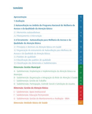 SUMÁRIO


Apresentação                                                             10
1 Avaliação                                                              11

2 Autoavaliação no âmbito do Programa Nacional de Melhoria do
                                                                         12
Acesso e da Qualidade da Atenção Básica
2.1 Momentos autoavaliativos                                             14
2.2 Planejamento e Intervenção                                           16
3 A ferramenta - Autoavaliação para Melhoria do Acesso e da
                                                                         18
Qualidade da Atenção Básica
3.1 Princípios e diretrizes da Atenção Básica em Saúde                   18
3.2 Organização do instrumento de Autovaliação para Melhoria do
                                                                         20
Acesso e da Qualidade da Atenção Básica
3.3 Padrões de qualidade                                                 22
3.4 Classificação dos padrões de qualidade                               24
3.5 Classificação das Dimensões e Subdimensões                           24
Dimensão: Gestão Municipal                                               29
A - Subdimensão: Implantação e Implementação da Atenção Básica no
                                                                         31
Município
B - Subdimensão: Organização e Integração da Rede de Atenção à Saúde     33
C - Subdimensão: Gestão do Trabalho                                      35
D - Subdimensão: Participação, Controle Social e Satisfação do Usuário   36
Dimensão: Gestão da Atenção Básica                                       39
E - Subdimensão: Apoio Institucional                                     41
F - Subdimensão: Educação Permanente                                     42
G - Subdimensão: Gestão do Monitoramento e Avaliação - M&A               44
Dimensão: Unidade Básica de Saúde                                        47
 