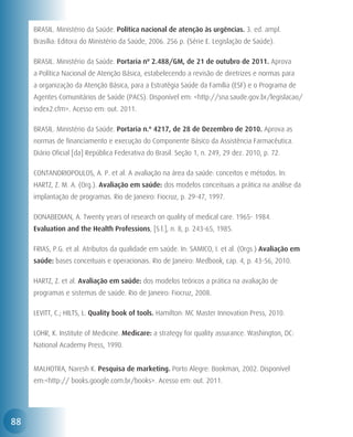 BRASIL. Ministério da Saúde. Política nacional de atenção às urgências. 3. ed. ampl.
     Brasília: Editora do Ministério da Saúde, 2006. 256 p. (Série E. Legislação de Saúde).

     BRASIL. Ministério da Saúde. Portaria nº 2.488/GM, de 21 de outubro de 2011. Aprova
     a Política Nacional de Atenção Básica, estabelecendo a revisão de diretrizes e normas para
     a organização da Atenção Básica, para a Estratégia Saúde da Família (ESF) e o Programa de
     Agentes Comunitários de Saúde (PACS). Disponível em: <http://sna.saude.gov.br/legislacao/
     index2.cfm>. Acesso em: out. 2011.

     BRASIL. Ministério da Saúde. Portaria n.º 4217, de 28 de Dezembro de 2010. Aprova as
     normas de financiamento e execução do Componente Básico da Assistência Farmacêutica.
     Diário Oficial [da] República Federativa do Brasil. Seção 1, n. 249, 29 dez. 2010, p. 72.

     CONTANDRIOPOULOS, A. P. et al. A avaliação na área da saúde: conceitos e métodos. In:
     HARTZ, Z. M. A. (Org.). Avaliação em saúde: dos modelos conceituais a prática na análise da
     implantação de programas. Rio de Janeiro: Fiocruz, p. 29-47, 1997.

     DONABEDIAN, A. Twenty years of research on quality of medical care. 1965- 1984.
     Evaluation and the Health Professions, [S.l.], n. 8, p. 243-65, 1985.

     FRIAS, P.G. et al. Atributos da qualidade em saúde. In: SAMICO, I. et al. (Orgs.) Avaliação em
     saúde: bases conceituais e operacionais. Rio de Janeiro: Medbook, cap. 4, p. 43-56, 2010.

     HARTZ, Z. et al. Avaliação em saúde: dos modelos teóricos a prática na avaliação de
     programas e sistemas de saúde. Rio de Janeiro: Fiocruz, 2008.

     LEVITT, C.; HILTS, L. Quality book of tools. Hamilton: MC Master Innovation Press, 2010.

     LOHR, K. Institute of Medicine. Medicare: a strategy for quality assurance. Washington, DC:
     National Academy Press, 1990.


     MALHOTRA, Naresh K. Pesquisa de marketing. Porto Alegre: Bookman, 2002. Disponível
     em:<http:// books.google.com.br/books>. Acesso em: out. 2011.




88
 