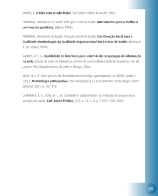 MATUS, C. O líder sem Estado-Maior. São Paulo: Editora FUNDAP, 2000.

PORTUGAL. Ministério da Saúde. Direcção-Geral da Saúde. Instrumentos para a melhoria
contínua da qualidade. Lisboa, 1999a.

PORTUGAL. Ministério da Saúde. Direcção-Geral da Saúde. Sub-Direcção Geral para a
Qualidade Monitorização da Qualidade Organizacional dos Centros de Saúde: Moniquor.
2. ed. Lisboa,1999b.

SANTOS, R. L. G. Usabilidade de interfaces para sistemas de recuperação de informação
na web: estudo de caso de bibliotecas on-line de universidades federais brasileiras. Rio de
Janeiro: PUC/Departamento de Artes e Design, 2006.

SILVA, M. J. P. Onze passos do planejamento estratégico participativo. In: BROSE, Markus
(Org.). Metodologia participativa: uma introdução a 20 instrumentos. Porto Alegre: Tomo
Editorial, 2001. p. 161-176.

UCHIMURA, K. Y.; BOSI, M. L. M. Qualidade e subjetividade na avaliação de programas e
serviços de saúde. Cad. Saúde Pública, [S.l.], v. 18, n. 6, p. 1.561-1.569, 2002.




                                                                                              89
 