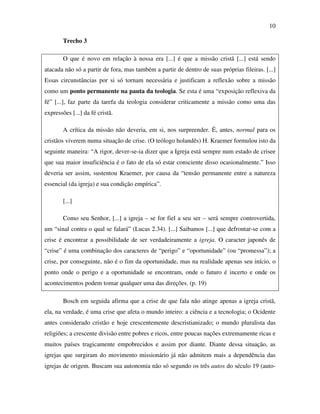 10

        Trecho 3

        O que é novo em relação à nossa era [...] é que a missão cristã [...] está sendo
atacada não só a partir de fora, mas também a partir de dentro de suas próprias fileiras. [...]
Essas circunstâncias por si só tornam necessária e justificam a reflexão sobre a missão
como um ponto permanente na pauta da teologia. Se esta é uma “exposição reflexiva da
fé” [...], faz parte da tarefa da teologia considerar criticamente a missão como uma das
expressões [...] da fé cristã.

        A crítica da missão não deveria, em si, nos surpreender. É, antes, normal para os
cristãos viverem numa situação de crise. (O teólogo holandês) H. Kraemer formulou isto da
seguinte maneira: “A rigor, dever-se-ia dizer que a Igreja está sempre num estado de crisee
que sua maior insuficiência é o fato de ela só estar consciente disso ocasionalmente.” Isso
deveria ser assim, sustentou Kraemer, por causa da “tensão permanente entre a natureza
essencial (da igreja) e sua condição empírica”.

        [...]

        Como seu Senhor, [...] a igreja – se for fiel a seu ser – será sempre controvertida,
um “sinal contra o qual se falará” (Lucas 2.34). [...] Saibamos [...] que defrontar-se com a
crise é encontrar a possibilidade de ser verdadeiramente a igreja. O caracter japonês de
“crise” é uma combinação dos caracteres de “perigo” e “oportunidade” (ou “promessa”); a
crise, por conseguinte, não é o fim da oportunidade, mas na realidade apenas seu início, o
ponto onde o perigo e a oportunidade se encontram, onde o futuro é incerto e onde os
acontecimentos podem tomar qualquer uma das direções. (p. 19)

        Bosch em seguida afirma que a crise de que fala não atinge apenas a igreja cristã,
ela, na verdade, é uma crise que afeta o mundo inteiro: a ciência e a tecnologia; o Ocidente
antes considerado cristão e hoje crescentemente descristianizado; o mundo pluralista das
religiões; a crescente divisão entre pobres e ricos, entre poucas nações extremamente ricas e
muitos países tragicamente empobrecidos e assim por diante. Diante dessa situação, as
igrejas que surgiram do movimento missionário já não admitem mais a dependência das
igrejas de origem. Buscam sua autonomia não só segundo os três autos do século 19 (auto-
 